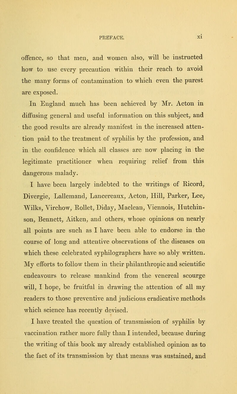 offence, so that men, and women also, will be instructed how to use every precaution within their reach to avoid the many forms of contamination to which even the purest are exposed. In England much has been achieved by Mr. Acton in diffusing general and useful information on this subject, and the good results are already manifest in the increased atten- tion paid to the treatment of syphilis by the profession, and in the confidence which all classes are now placing in the legitimate practitioner when requiring relief from this dangerous malady. I have been largely indebted to the writings of Bicord, Divergie, Lallemand, Lancereaux, Acton, Hill, Parker, Lee, Wilks, Virchow, Rollet, Diday, Maclean, Viennois, Hutchin- son, Bennett, Aitken, and others, whose opinions on nearly all points are such as I have been able to endorse in the course of long and attentive observations of the diseases on which these celebrated syphilographers have so ably written. My efforts to follow them in their philanthropic and scientific endeavours to release mankind from the venereal scourge will, I hope, be fruitful in drawing the attention of all my readers to those preventive and judicious eradicative methods which science has recently devised. I have treated the question of transmission of syphilis by vaccination rather more fully than I intended, because during the writing of this book my already established opinion as to the fact of its transmission by that means was sustained, and