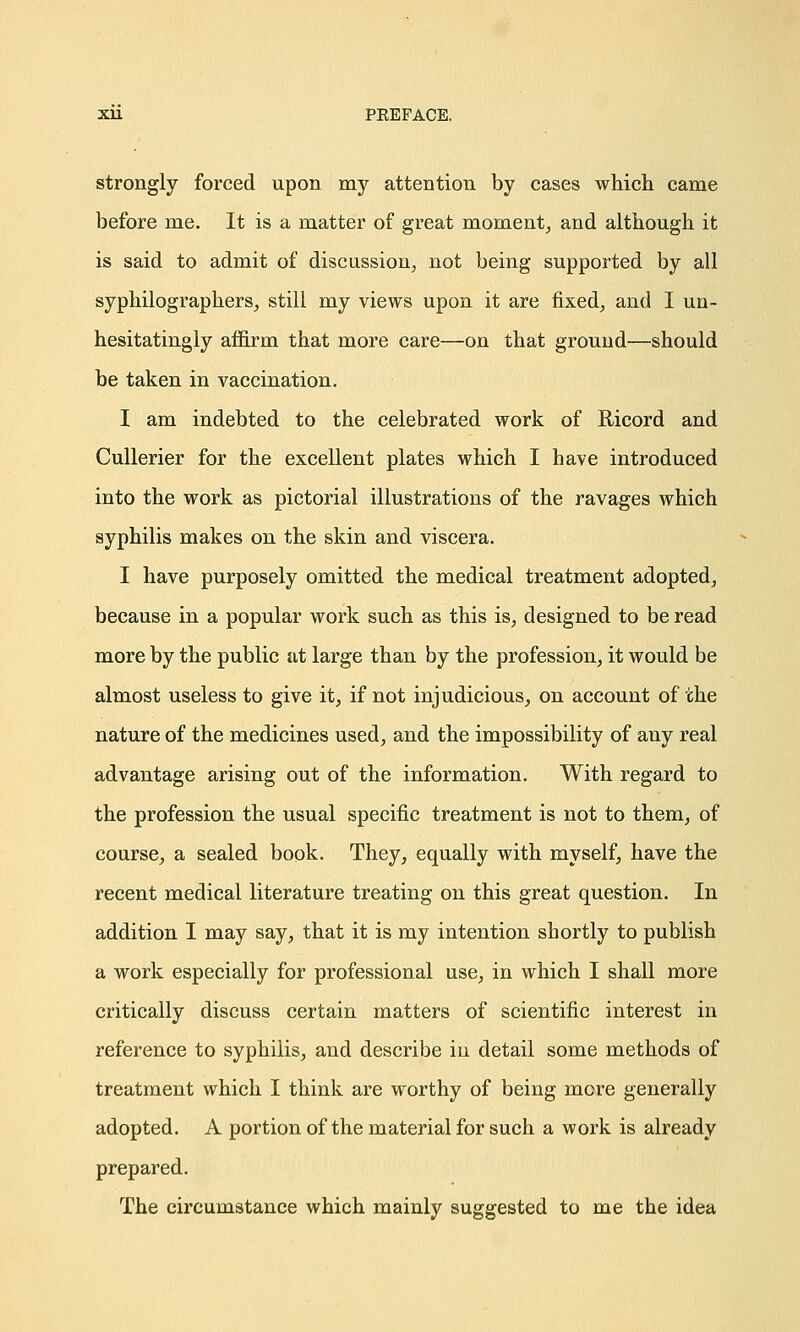 Xll PEEFACE. strongly forced upon my attention by cases which came before me. It is a matter of great moment, and although it is said to admit of discussion, not being supported by all syphilographers, still my views upon it are fixed, and I un- hesitatingly affirm that more care—on that ground—should be taken in vaccination. I am indebted to the celebrated work of Ricord and Cullerier for the excellent plates which I have introduced into the work as pictorial illustrations of the ravages which syphilis makes on the skin and viscera. I have purposely omitted the medical treatment adopted, because in a popular work such as this is, designed to be read more by the public at large than by the profession, it would be almost useless to give it, if not injudicious, on account of the nature of the medicines used, and the impossibility of any real advantage arising out of the information. With regard to the profession the usual specific treatment is not to them, of course, a sealed book. They, equally with myself, have the recent medical literature treating on this great question. In addition I may say, that it is my intention shortly to publish a work especially for professional use, in which I shall more critically discuss certain matters of scientific interest in reference to syphilis, and describe in detail some methods of treatment which I think are worthy of being more generally adopted. A portion of the material for such a work is already prepared. The circumstance which mainly suggested to me the idea