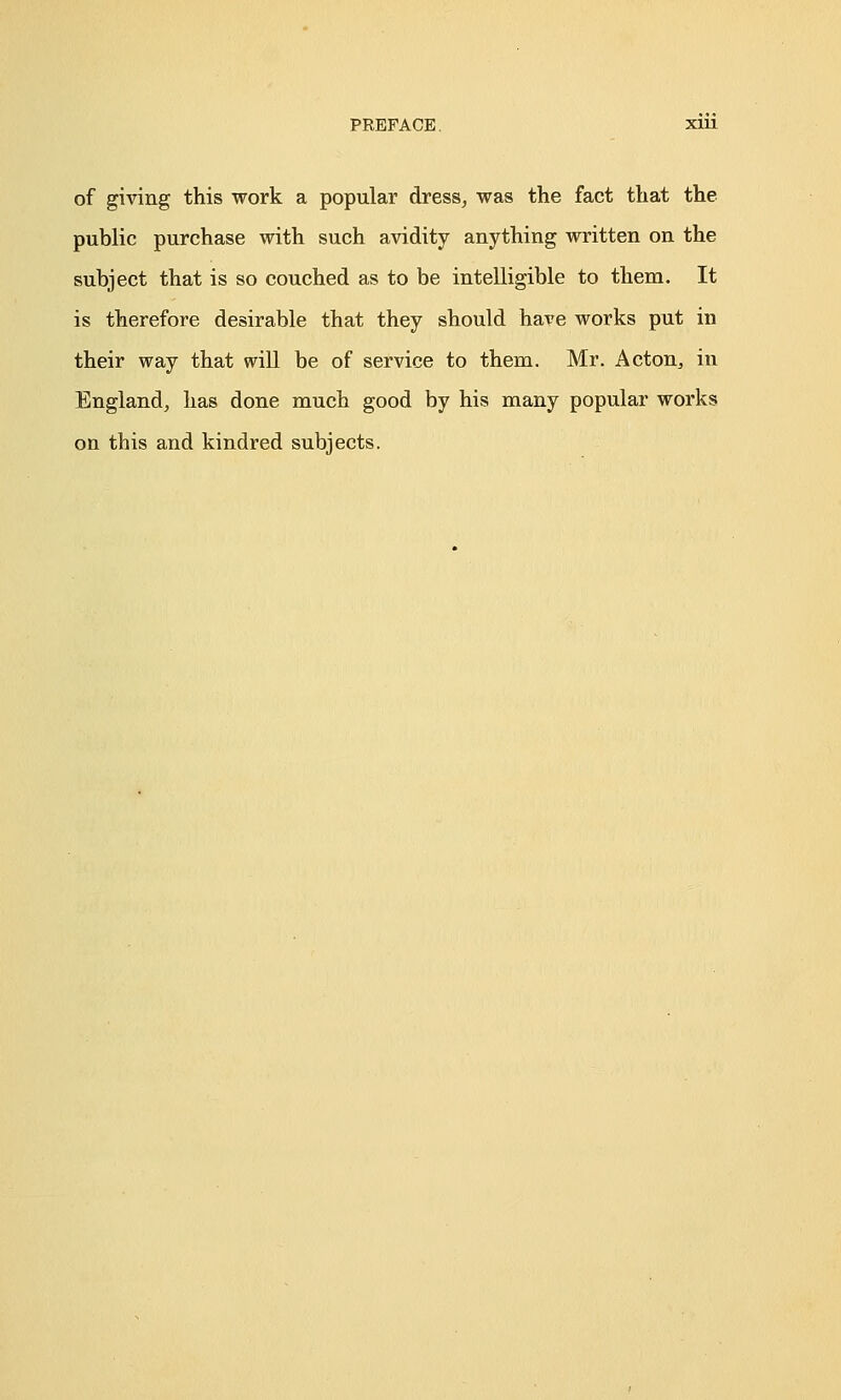 of giving this work a popular dress, was the fact that the public purchase with such avidity anything written on the subject that is so couched as to be intelligible to them. It is therefore desirable that they should have works put in their way that will be of service to them. Mr. Acton, in England, has done much good by his many popular works on this and kindred subjects.