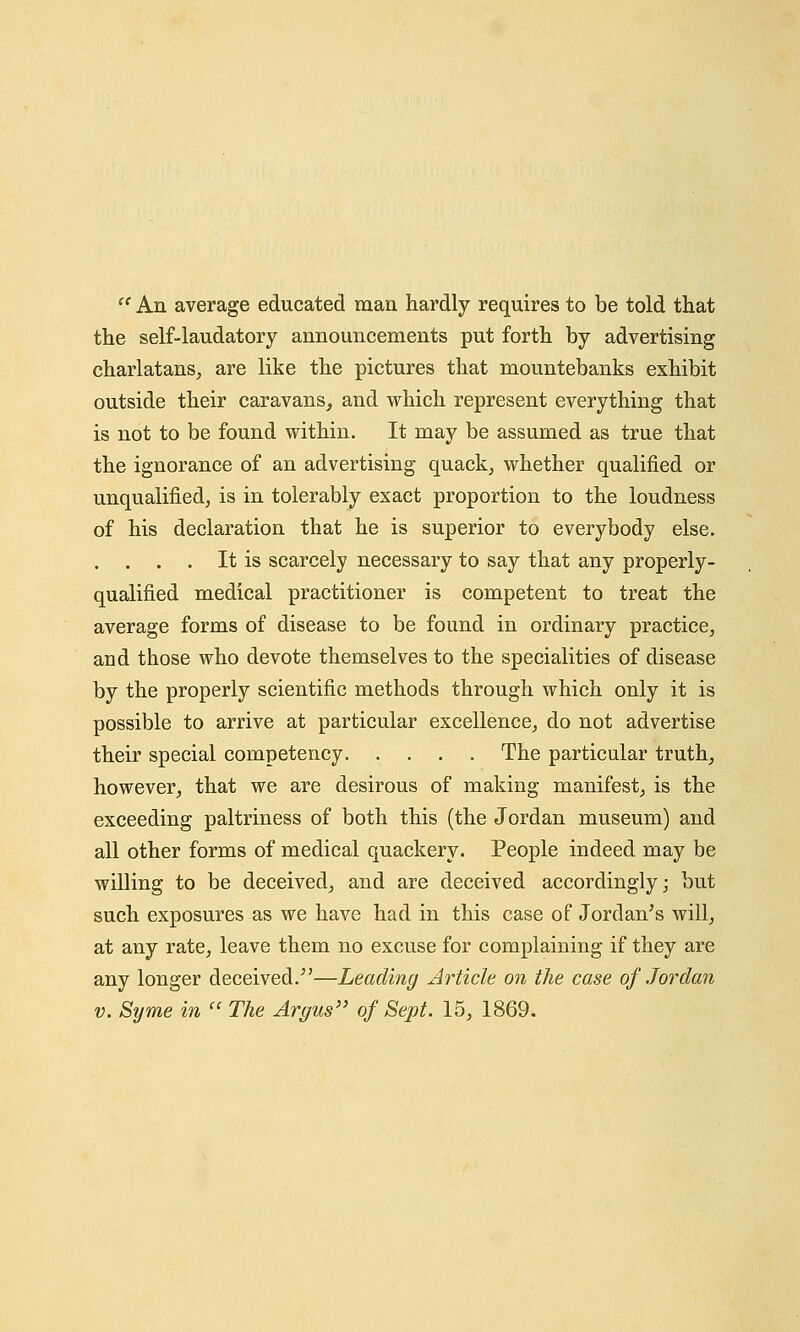  An average educated man hardly requires to be told that the self-laudatory announcements put forth by advertising charlatans, are like the pictures that mountebanks exhibit outside their caravans, and which represent everything that is not to be found within. It may be assumed as true that the ignorance of an advertising quack, whether qualified or unqualified, is in tolerably exact proportion to the loudness of his declaration that he is superior to everybody else. . . . . It is scarcely necessary to say that any properly- qualified medical practitioner is competent to treat the average forms of disease to be found in ordinary practice, and those who devote themselves to the specialities of disease by the properly scientific methods through which only it is possible to arrive at particular excellence, do not advertise their special competency The particular truth, however, that we are desirous of making manifest, is the exceeding paltriness of both this (the Jordan museum) and all other forms of medical quackery. People indeed may be willing to be deceived, and are deceived accordingly; but such exposures as we have had in this case of Jordan's will, at any rate, leave them no excuse for complaining if they are any longer deceived.—Leading Article on the case of Jordan v. Syme in  The Argus of Sept. 15, 1869.