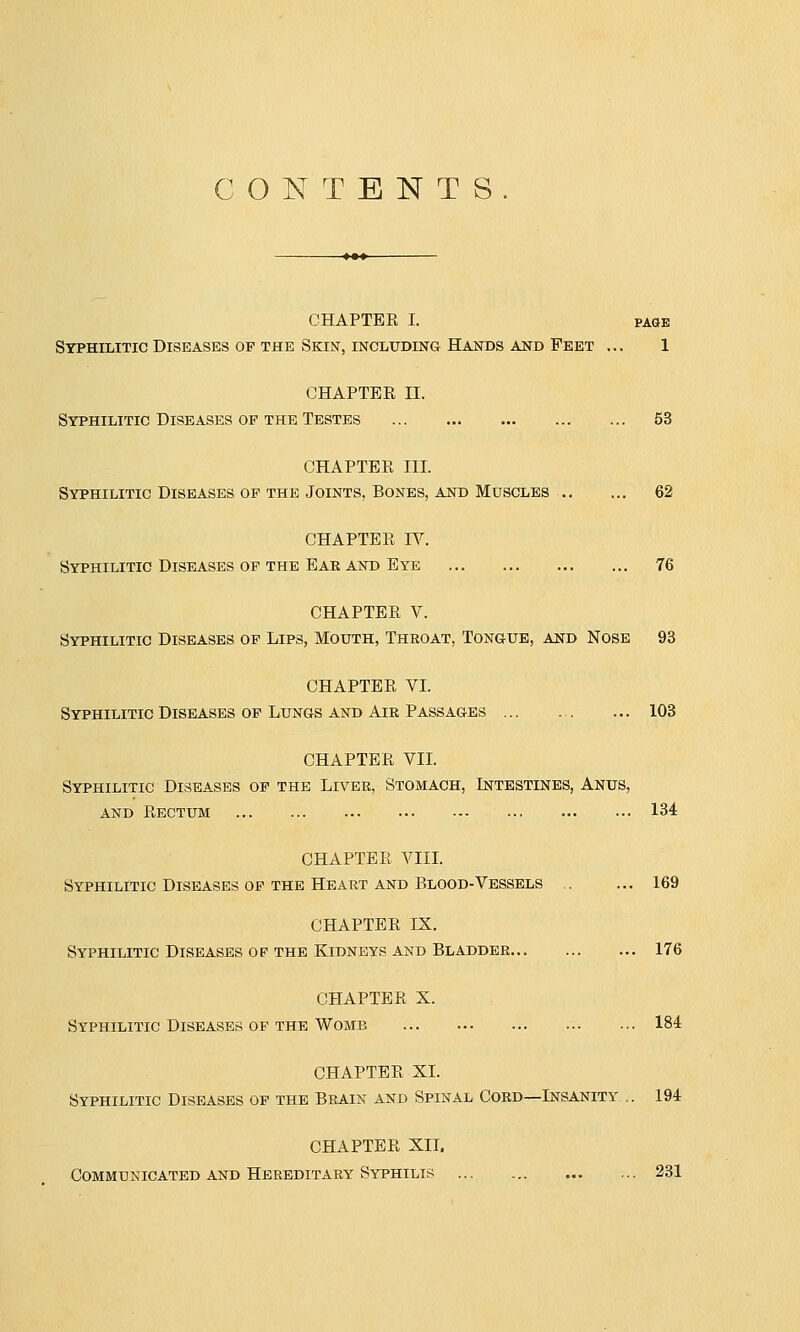 CONTENTS. CHAPTER I. page Syphilitic Diseases op the Skin, including Hands and Feet ... 1 CHAPTBE II. Syphilitic Diseases op the Testes 53 CHAPTER III. Syphilitic Diseases of the Joints, Bones, and Muscles 62 CHAPTER IV. Syphilitic Diseases of the Eak and Eye 76 CHAPTER V. Syphilitic Diseases of Lips, Mouth, Throat, Tongue, and Nose 93 CHAPTER VI. Syphilitic Diseases of Lungs and Air Passages 103 CHAPTER VII. Syphilitic Diseases of the Liver, Stomach, Intestines, Anus, and Rectum 134 CHAPTER VIII. Syphilitic Diseases of the Heart and Blood-Vessels 169 CHAPTER IX. Syphilitic Diseases of the Kidneys and Bladder 176 CHAPTER X. Syphilitic Diseases of the Womb 184 CHAPTER XI. Syphilitic Diseases of the Brain and Spinal Cord—Insanity .. 194 CHAPTER XII. Communicated and Hereditary Syphilis ... 231