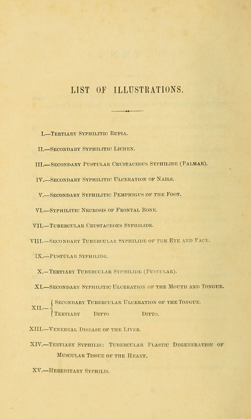 LIST OF ILLUSTRATIONS, I.—Tertiary Syphilitic Rupia. II.—Secondary Syphilitic Lichen. III.—Secondary Pustular Crustaceous Syphilide (Palmar). IV.—Secondary Syphilitic Ulceration of Nails. V.—Secondary Syphilitic Pemphigus op the Foot. VI.—Syphilitic Necrosis op Frontal Bone. . VII.—Tubercular Crustaceous Syphilide. VIIL—Secondary Tubercular Syphilide op the Eye and Face. IX.—Pustular Syphilide. X.—Tertiary Tubercular Syphilide (Pustular). XI.—Secondary Syphilitic Ulceration op the Mouth and Tongue. ( Secondary Tubercular Ulceration op the Tongue. XII.— \ { Tertiary Ditto Ditto. XIII.—Venereal Disease op the Liver. XIV.—Tertiary Syphilis: Tubercular Plastic Degeneration op Muscular Tissue of the Heart. XV.—Hereditary Syphilis.