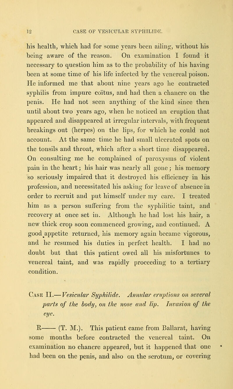 his health, which had for some years been ailing, without his being aware of the reason. On examination I found it necessary to question him as to the probability of his having been at some time of his life infected by the venereal poison. He informed me that about nine years ago he contracted syphilis from impure coitus, and had then a chancre on the penis. He had not seen anything of the kind since then until about two years ago, when he noticed an eruption that appeared and disappeared at irregular intervals, with frequent breakings out (herpes) on the lips, for which he could not account. At the same time he had small ulcerated spots on the tonsils and throat, which after a short time disappeared. On consulting me he complained of paroxysms of violent pain in the heart; his hair was nearly all gone; his memory so seriously impaired that it destroyed his efficiency in his profession, and necessitated his asking for leave of absence in order to recruit and put himself under my care. I treated him as a person suffering from the syphilitic taint, and recovery at once set in. Although he had lost his hair, a new thick crop soon commenced growing, and continued. A good^appetite returned, his memory again became vigorous, and he resumed his duties in perfect health. I had no doubt but that this patient owed all his misfortunes to venereal taint, and was rapidly proceeding to a tertiary condition. Case II.— Vesicular Syphilide. Annular eruptions on several parts of the body, on the nose and lip. Invasion of the eye. R (T. M.). This patient came from Ballarat, having some months before contracted the venereal taint. On examination no chancre appeared, but it happened that one had been on the penis, and also on the scrotum, or covering