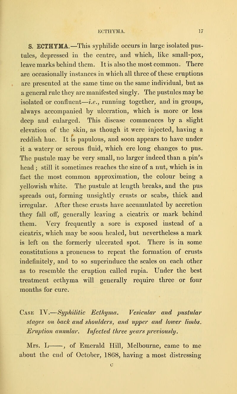 S. ECTHYMA.—This syphilide occurs in large isolated pus- tules, depressed in the centre, and which, like small-pox, leave marks behind them. It is also the most common. There are occasionally instances in which all three of these eruptions are presented at the same time on the same individual, but as a general rule they are manifested singly. The pustules may be isolated or confluent—i.e., running together, and in groups, always accompanied by ulceration, which is more or less deep and enlarged. This disease commences by a slight elevation of the skin, as though it were injected, having a reddish hue. It is papulous, and soon appears to have under it a watery or serous fluid, which ere long changes to pus. The pustule may be very small, no larger indeed than a pin's head; still it sometimes reaches the size of a nut, which is in fact the most common approximation, the colour being a yellowish white. The pustule at length breaks, and the pus spreads out, forming unsightly crusts or scabs, thick and irregular. After these crusts have accumulated by accretion they fall off, generally leaving a cicatrix or mark behind them. Very frequently a sore is exposed instead of a cicatrix, which may be soon healed, but nevertheless a mark is left on the formerly ulcerated spot. There is in some constitutions a proneness to repeat the formation of crusts indefinitely, and to so superinduce the scales on each other as to resemble the eruption called rupia. Under the best treatment ecthyma will generally require three or four months for cure. Case IV.—Syphilitic Ecthyma. Vesicular and pustular stages on back and shoulders, and upper and lower limbs. Eruption annular. Infected three years previously. Mrs. L , of Emerald Hill, Melbourne, came to me about the end of October, 1868, having a most distressing o