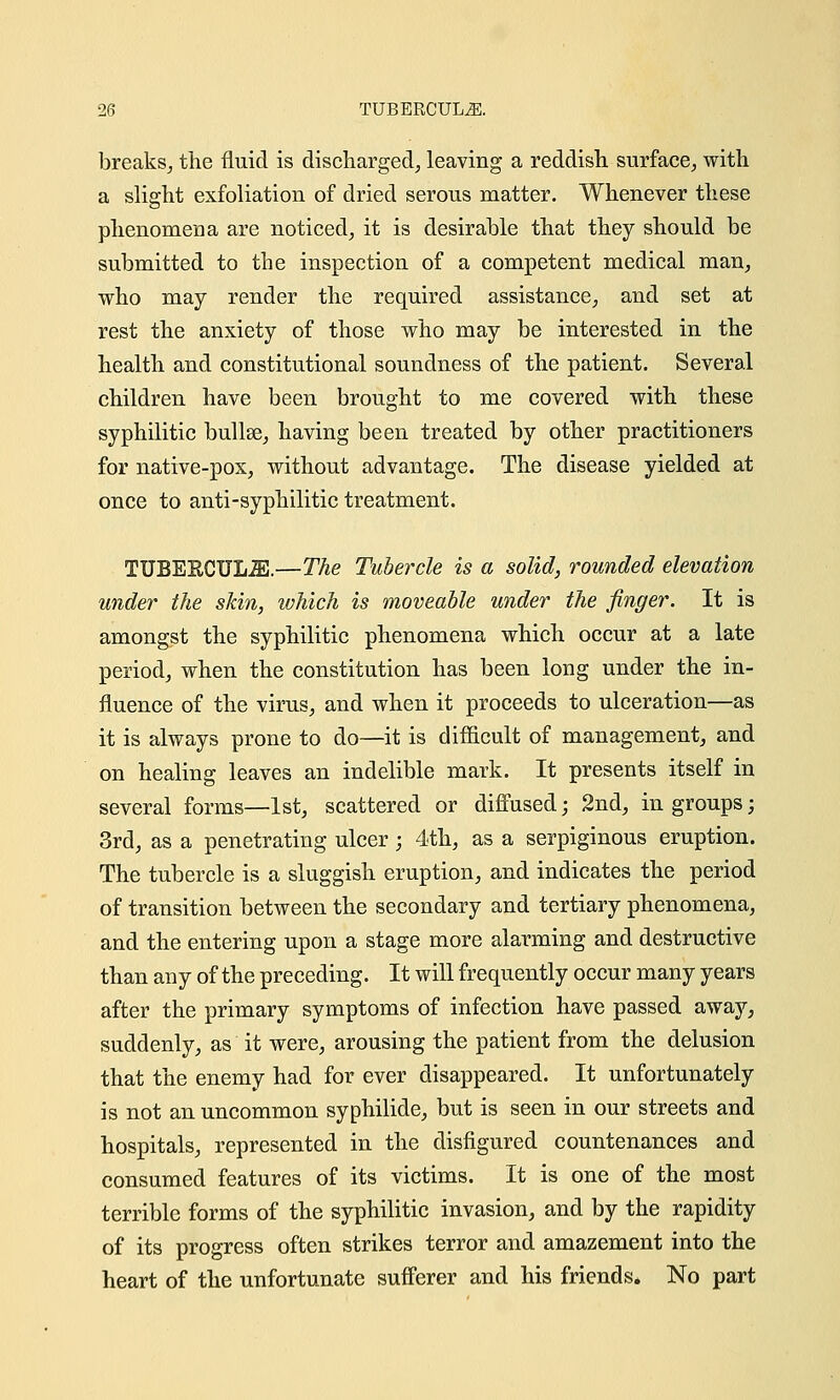 breaks, the fluid is discharged, leaving a reddish surface, with a slight exfoliation of dried serous matter. Whenever these phenomena are noticed, it is desirable that they should be submitted to the inspection of a competent medical man, who may render the required assistance, and set at rest the anxiety of those who may be interested in the health and constitutional soundness of the patient. Several children have been brought to me covered with these syphilitic bullae, having been treated by other practitioners for native-pox, without advantage. The disease yielded at once to anti-syphilitic treatment. TUBEKCUL2E.—The Tubercle is a solid, rounded elevation under the skin, which is moveable under the finger. It is amongst the syphilitic phenomena which occur at a late period, when the constitution has been long under the in- fluence of the virus, and when it proceeds to ulceration—as it is always prone to do—it is difficult of management, and on healing leaves an indelible mark. It presents itself in several forms—1st, scattered or diffused; 2nd, in groups; 3rd, as a penetrating ulcer; 4th, as a serpiginous eruption. The tubercle is a sluggish eruption, and indicates the period of transition between the secondary and tertiary phenomena, and the entering upon a stage more alarming and destructive than any of the preceding. It will frequently occur many years after the primary symptoms of infection have passed away, suddenly, as it were, arousing the patient from the delusion that the enemy had for ever disappeared. It unfortunately is not an uncommon syphilide, but is seen in our streets and hospitals, represented in the disfigured countenances and consumed features of its victims. It is one of the most terrible forms of the syphilitic invasion, and by the rapidity of its progress often strikes terror and amazement into the heart of the unfortunate sufferer and his friends. No part