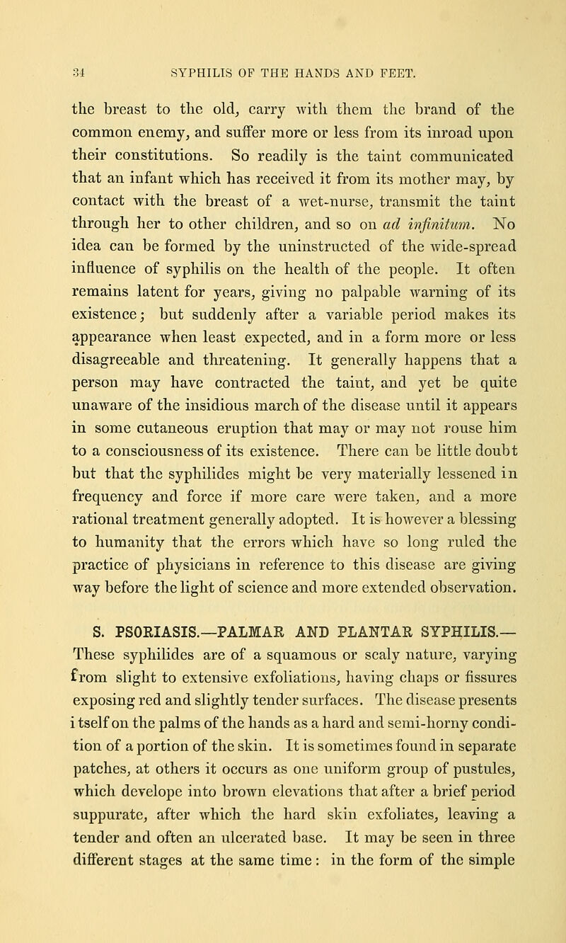 the breast to the old, carry with them the brand of the common enemy, and suffer more or less from its inroad upon their constitutions. So readily is the taint communicated that an infant which has received it from its mother may, by contact with the breast of a wet-nurse, transmit the taint through her to other children, and so on ad infinitum. No idea can be formed by the uninstructed of the wide-spread influence of syphilis on the health of the people. It often remains latent for years, giving no palpable warning of its existence; but suddenly after a variable period makes its appearance when least expected, and in a form more or less disagreeable and threatening. It generally happens that a person may have contracted the taint, and yet be quite unaware of the insidious march of the disease until it appears in some cutaneous eruption that may or may not rouse him to a consciousness of its existence. There can be little doubt but that the syphilides might be very materially lessened in frequency and force if more care were taken, and a more rational treatment generally adopted. It is however a blessing to humanity that the errors which have so long ruled the practice of physicians in reference to this disease are giving way before the light of science and more extended observation. S. PSORIASIS.—PALMAR AND PLANTAR SYPHILIS.— These syphilides are of a squamous or scaly nature, varying from slight to extensive exfoliations, having chaps or fissures exposing red and slightly tender surfaces. The disease presents i tself on the palms of the hands as a hard and semi-horny condi- tion of a portion of the skin. It is sometimes found in separate patches, at others it occurs as one uniform group of pustules, which develope into brown elevations that after a brief period suppurate, after which the hard skin exfoliates, leaving a tender and often an ulcerated base. It may be seen in three different stages at the same time: in the form of the simple