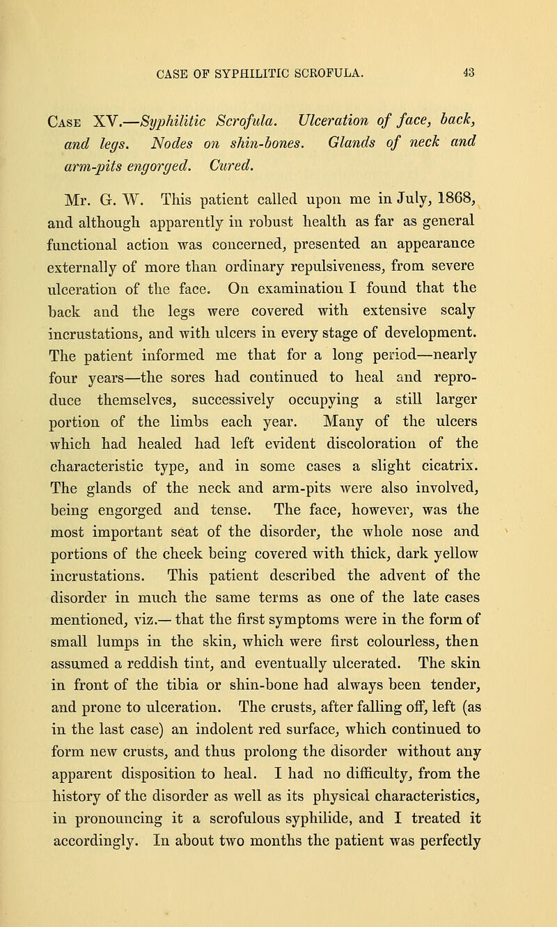 Case XV.—Sijphilitic Scrofula. Ulceration of face, back, and legs. Nodes on shin-bones. Glands of neck and arm-pits engorged. Cured. Mr. G. W. This patient called upon me in July, 1868, and although apparently in robust health as far as general functional action was concerned, presented an appearance externally of more than ordinary repulsiveness, from severe ulceration of the face. On examination I found that the back and the legs were covered with extensive scaly incrustations, and with ulcers in every stage of development. The patient informed me that for a long period—nearly four years—the sores had continued to heal and repro- duce themselves, successively occupying a still larger portion of the limbs each year. Many of the ulcers which had healed had left evident discoloration of the characteristic type, and in some cases a slight cicatrix. The glands of the neck and arm-pits were also involved, being engorged and tense. The face, however, was the most important seat of the disorder, the whole nose and portions of the cheek being covered with thick, dark yellow incrustations. This patient described the advent of the disorder in much the same terms as one of the late cases mentioned, viz.— that the first symptoms were in the form of small lumps in the skin, which were first colourless, then assumed a reddish tint, and eventually ulcerated. The skin in front of the tibia or shin-bone had always been tender, and prone to ulceration. The crusts, after falling off, left (as in the last case) an indolent red surface, which continued to form new crusts, and thus prolong the disorder without any apparent disposition to heal. I had no difficulty, from the history of the disorder as well as its physical characteristics, in pronouncing it a scrofulous syphilide, and I treated it accordingly. In about two months the patient was perfectly