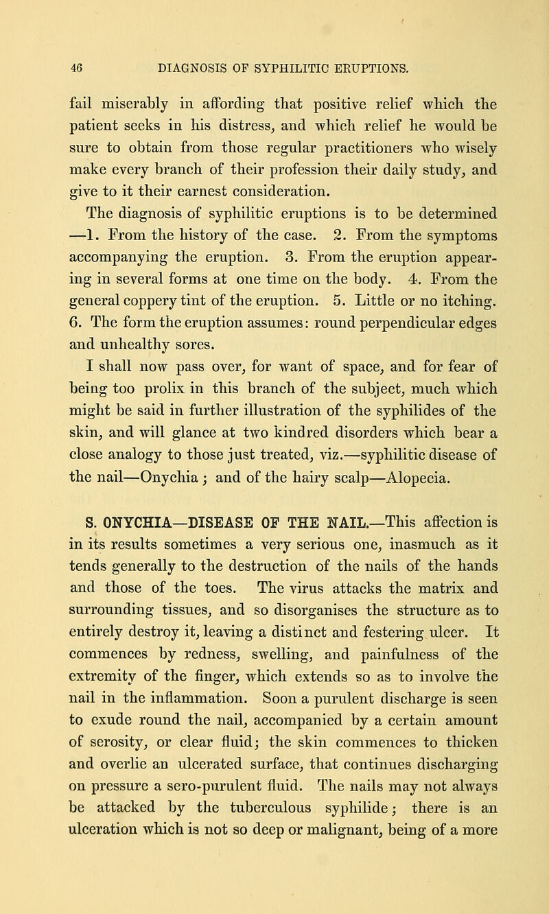 fail miserably in affording that positive relief which the patient seeks in his distress, and which relief he would be sure to obtain from those regular practitioners who wisely make every branch of their profession their daily study, and give to it their earnest consideration. The diagnosis of syphilitic eruptions is to be determined —1. From the history of the case. 2. From the symptoms accompanying the eruption. 3. From the eruption appear- ing in several forms at one time on the body. 4. From the general coppery tint of the eruption. 5. Little or no itching. 6. The form the eruption assumes: round perpendicular edges and unhealthy sores. I shall now pass over, for want of space, and for fear of being too prolix in this branch of the subject, much which might be said in further illustration of the syphilides of the skin, and will glance at two kindred disorders which bear a close analogy to those just treated, viz.—syphilitic disease of the nail—Onychia ; and of the hairy scalp—Alopecia. S. ONYCHIA—DISEASE OF THE NAIL.—This affection is in its results sometimes a very serious one, inasmuch as it tends generally to the destruction of the nails of the hands and those of the toes. The virus attacks the matrix and surrounding tissues, and so disorganises the structure as to entirely destroy it, leaving a distinct and festering ulcer. It commences by redness, swelling, and painfullness of the extremity of the finger, which extends so as to involve the nail in the inflammation. Soon a purulent discharge is seen to exude round the nail, accompanied by a certain amount of serosity, or clear fluid; the skin commences to thicken and overlie an ulcerated surface, that continues discharging on pressure a sero-purulent fluid. The nails may not always be attacked by the tuberculous syphilide; there is an ulceration which is not so deep or malignant, being of a more