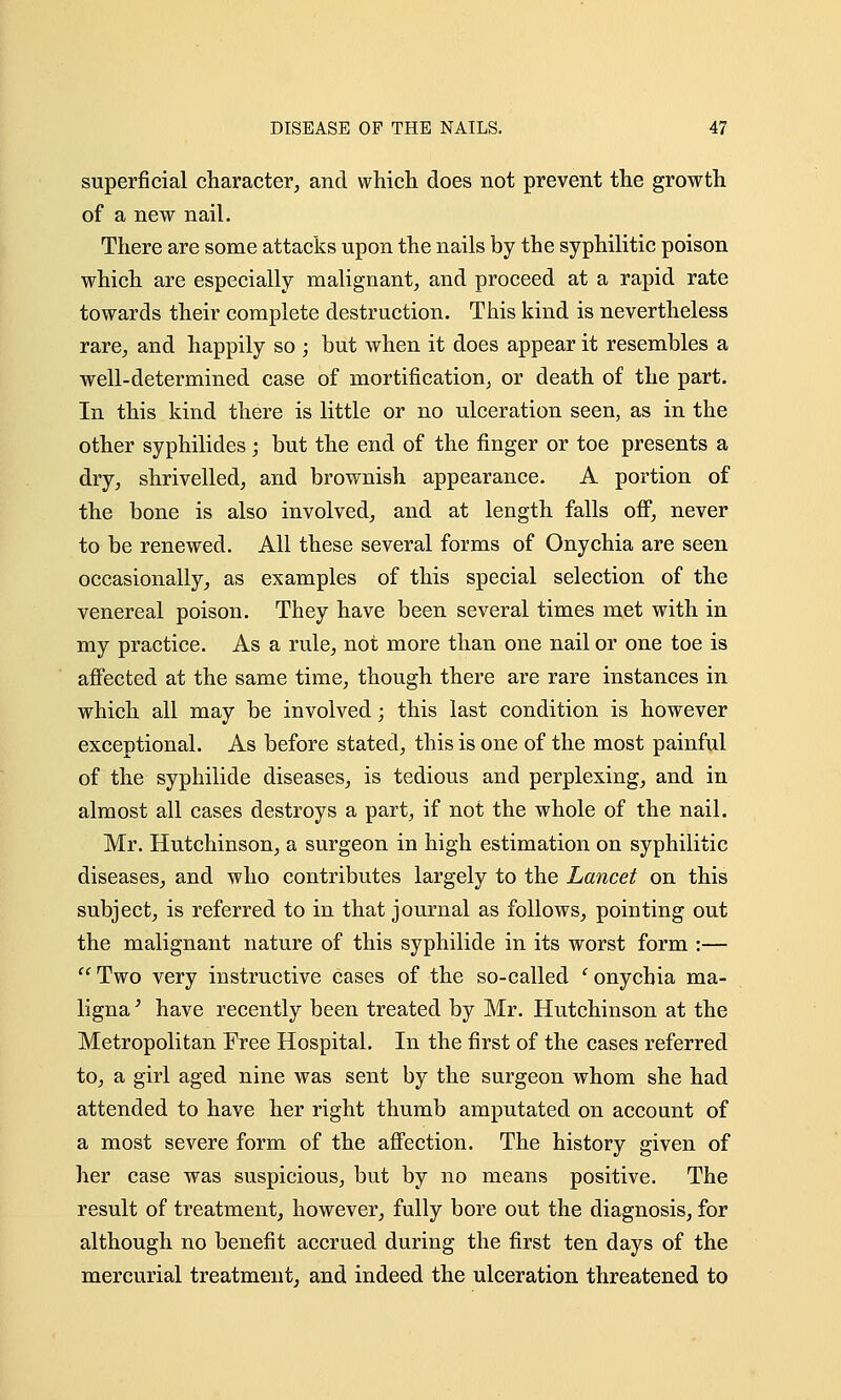 superficial character, and which does not prevent the growth of a new nail. There are some attacks upon the nails by the syphilitic poison which are especially malignant, and proceed at a rapid rate towards their complete destruction. This kind is nevertheless rare, and happily so ; but when it does appear it resembles a well-determined case of mortification, or death of the part. In this kind there is little or no ulceration seen, as in the other syphilides; but the end of the finger or toe presents a dry, shrivelled, and brownish appearance. A portion of the bone is also involved, and at length falls off, never to be renewed. All these several forms of Onychia are seen occasionally, as examples of this special selection of the venereal poison. They have been several times met with in my practice. As a rule, not more than one nail or one toe is affected at the same time, though there are rare instances in which all may be involved; this last condition is however exceptional. As before stated, this is one of the most painful of the syphilide diseases, is tedious and perplexing, and in almost all cases destroys a part, if not the whole of the nail. Mr. Hutchinson, a surgeon in high estimation on syphilitic diseases, and who contributes largely to the Lancet on this subject, is referred to in that journal as follows, pointing out the malignant nature of this syphilide in its worst form :—  Two very instructive cases of the so-called ' onychia ma- ligna ' have recently been treated by Mr. Hutchinson at the Metropolitan Free Hospital. In the first of the cases referred to, a girl aged nine was sent by the surgeon whom she had attended to have her right thumb amputated on account of a most severe form of the affection. The history given of her case was suspicious, but by no means positive. The result of treatment, however, fully bore out the diagnosis, for although no benefit accrued during the first ten days of the mercurial treatment, and indeed the ulceration threatened to