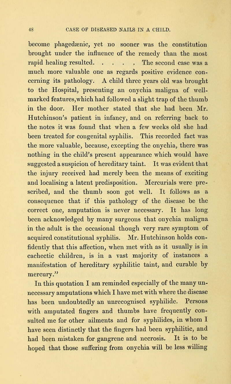 become phagedenic, yet no sooner was the constitution brought under the influence of the remedy than the most rapid healing resulted The second case was a much more valuable one as regards positive evidence con- cerning its pathology. A child three years old was brought to the Hospital, presenting an onychia maligna of well- marked features,which had followed a slight trap of the thumb in the door. Her mother stated that she had been Mr. Hutchinson's patient in infancy, and on referring back to the notes it was found that when a few weeks old she had been treated for congenital syphilis. This recorded fact was the more valuable, because, excepting the onychia, there was nothing in the child's present appearance which would have suggested a suspicion of hereditary taint. It was evident that the injury received had merely been the means of exciting and localising a latent predisposition. Mercurials were pre- scribed, and the thumb soon got well. It follows as a consequence that if this pathology of the disease be the correct one, amputation is never necessary. It has long been acknowledged by many surgeons that onychia maligna in the adult is the occasional though very rare symptom of acquired constitutional syphilis. Mr. Hutchinson holds con- fidently that this affection, when met with as it usually is in cachectic children, is in a vast majority of instances a manifestation of hereditary syphilitic taint, and curable by mercury. In this quotation I am reminded especially of the many un- necessary amputations which I have met with where the disease has been undoubtedly an unrecognised syphilide. Persons with amputated fingers and thumbs have frequently con- sulted me for other ailments and for syphilides, in whom I have seen distinctly that the fingers had been syphilitic, and had been mistaken for gangrene and necrosis. It is to be hoped that those suffering from onychia will be less willing