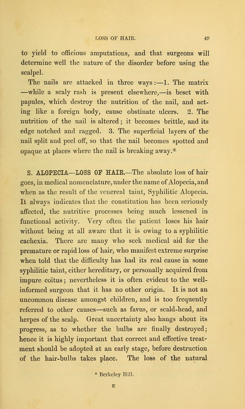 io yield to officious amputations, and that surgeons will determine well the nature of the disorder before using the scalpel. The nails are attacked in three ways:—1. The matrix —while a scaly rash is present elsewhere,—is beset with papules, which destroy the nutrition of the nail, and act- ing like a foreign body, cause obstinate ulcers. 2. The nutrition of the nail is altered; it becomes brittle, and its edge notched and ragged. 3. The superficial layers of the nail split and peel off, so that the nail becomes spotted and opaque at places where the nail is breaking away.* S. ALOPECIA—LOSS OF HAIR.—The absolute loss of hair goes, in medical nomenclature, under the name of Alopecia, and when as the result of the venereal taint, Syphilitic Alopecia. It always indicates that the constitution has been seriously affected, the nutritive processes being much lessened in functional activity. Very often the patient loses his hair without being at all aware that it is owing to a syphilitic cachexia. There are many who seek medical aid for the premature or rapid loss of hair, who manifest extreme surprise when told that the difficulty has had its real cause in some syphilitic taint, either hereditary, or personally acquired from impure coitus; nevertheless it is often evident to the well- informed surgeon that it has no other origin. It is not an uncommon disease amongst children, and is too frequently referred to other causes—such as favus, or scald-head, and herpes of the scalp. Great uncertainty also hangs about its progress, as to whether the bulbs are finally destroyed; hence it is highly important that correct and effective treat- ment should be adopted at an early stage, before destruction of the hair-bulbs takes place. The loss of the natural * Berkeley Hill. E