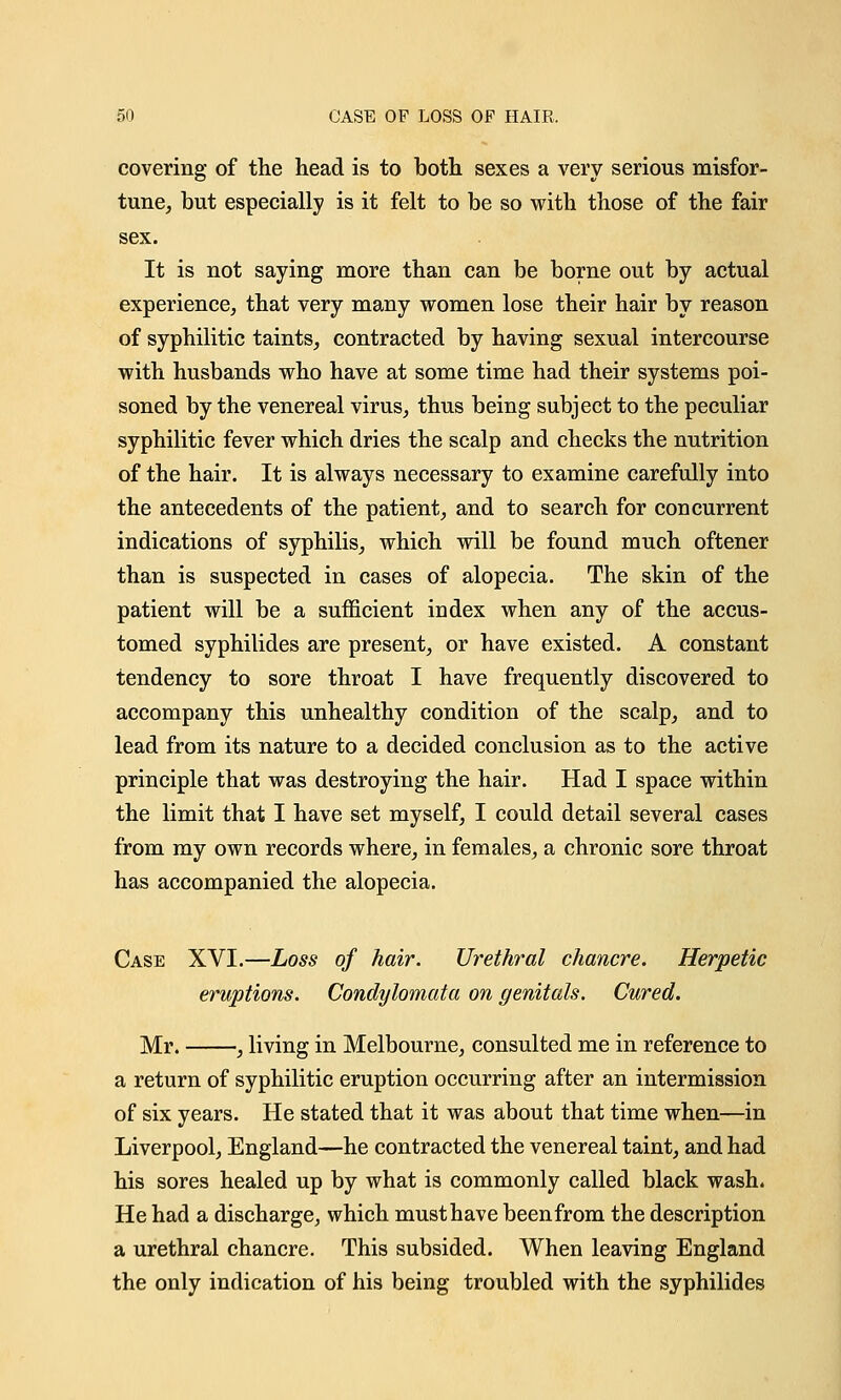 covering of the head is to both sexes a very serious misfor- tune, but especially is it felt to be so with those of the fair sex. It is not saying more than can be borne out by actual experience, that very many women lose their hair by reason of syphilitic taints, contracted by having sexual intercourse with husbands who have at some time had their systems poi- soned by the venereal virus, thus being subject to the peculiar syphilitic fever which dries the scalp and checks the nutrition of the hair. It is always necessary to examine carefully into the antecedents of the patient, and to search for concurrent indications of syphilis, which will be found much oftener than is suspected in cases of alopecia. The skin of the patient will be a sufficient index when any of the accus- tomed syphilides are present, or have existed. A constant tendency to sore throat I have frequently discovered to accompany this unhealthy condition of the scalp, and to lead from its nature to a decided conclusion as to the active principle that was destroying the hair. Had I space within the limit that I have set myself, I could detail several cases from my own records where, in females, a chronic sore throat has accompanied the alopecia. Case XVI.—Loss of hair. Urethral chancre. Herpetic eruptions. Condylomata on genitals. Cured. Mr. , living in Melbourne, consulted me in reference to a return of syphilitic eruption occurring after an intermission of six years. He stated that it was about that time when—in Liverpool, England—he contracted the venereal taint, and had his sores healed up by what is commonly called black wash. He had a discharge, which must have beenfrom the description a urethral chancre. This subsided. When leaving England the only indication of his being troubled with the syphilides