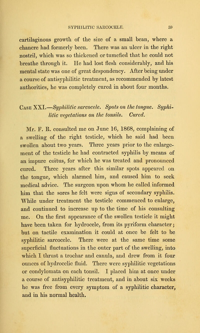 cartilaginous growth of the size of a small bean, where a chancre had formerly been. There was an ulcer in the right nostril, which was so thickened or tumefied that he could not breathe through it. He had lost flesh considerably, and his mental state was one of great despondency. After being under a course of antisyphilitic treatment, as recommended by latest authorities, he was completely cured in about four months. Case XXI.—Syphilitic sarcocele. Spots on the tongue. Syphi- litic vegetations on the tonsils. Cured. Mr. F. E. consulted me on June 16, 1868, complaining of a swelling of the right testicle, which he said had been swollen about two years. Three years prior to the enlarge- ment of the testicle he had contracted syphilis by means of an impure coitus, for which he was treated and pronounced cured. Three years after this similar spots appeared on the tongue, which alarmed him, and caused him to seek medical advice. The surgeon upon whom he called informed him that the sores he felt were signs of secondary syphilis. While under treatment the testicle commenced to enlarge, and continued to increase up to the time of his consulting me. On the first appearance of the swollen testicle it might have been taken for hydrocele, from its pyriform character; but on tactile examination it could at once be felt to be syphilitic sarcocele. There were at the same time some superficial fluctuations in the outer part of the swelling, into which I thrust a trochar and canula, and drew from it four ounces of hydrocelic fluid. There were syphilitic vegetations or condylomata on each tonsil. I placed him at once under a course of antisyphilitic treatment, and in about six weeks he was free from every symptom of a syphilitic character, and in his normal health.