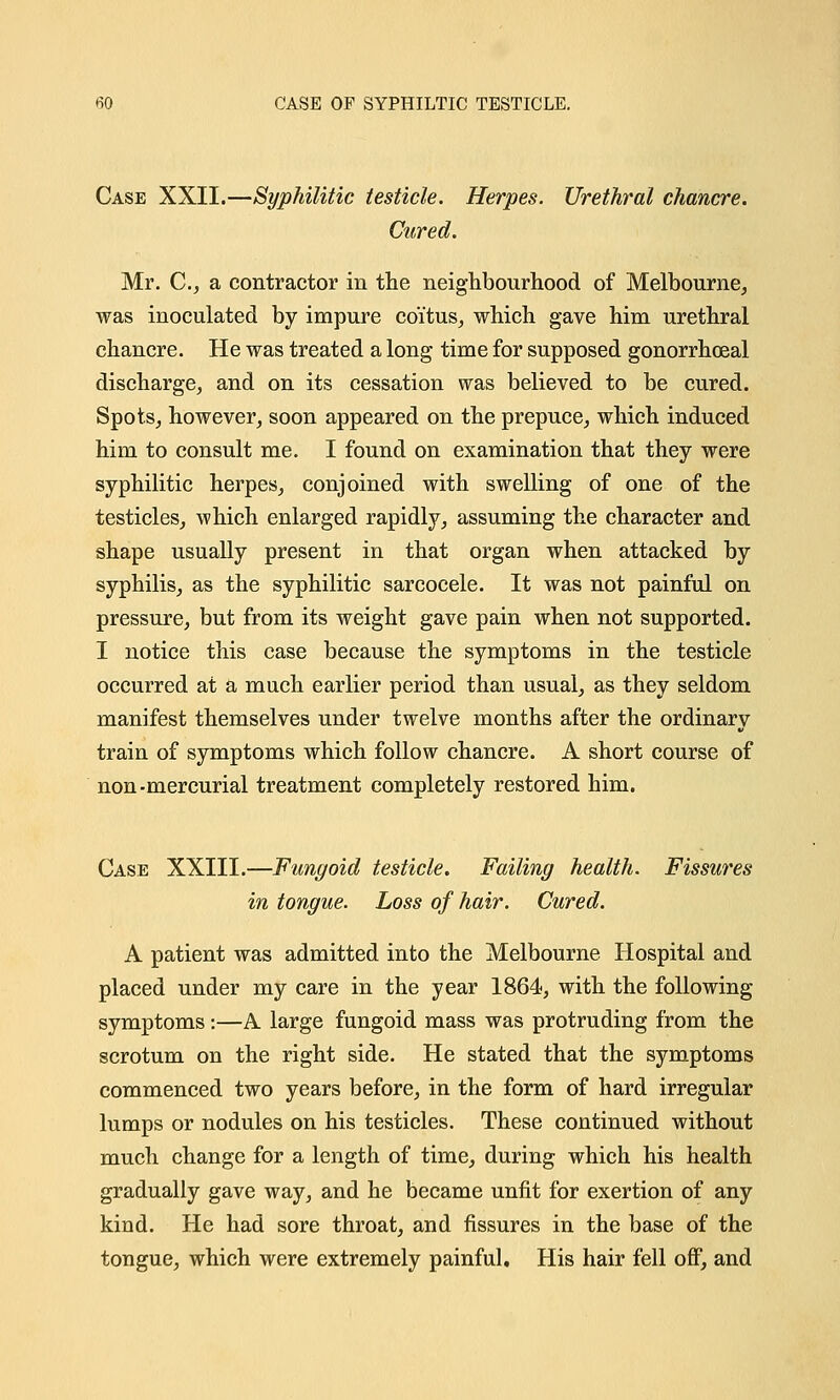 fiO CASE OF SYPHILTIC TESTICLE. Case XXII.—Syphilitic testicle. Herpes. Urethral chancre. Cured. Mr. C, a contractor in the neighbourhood of Melbourne, was inoculated by impure coitus, which gave him urethral chancre. He was treated a long time for supposed gonorrheal discharge, and on its cessation was believed to be cured. Spots, however, soon appeared on the prepuce, which induced him to consult me. I found on examination that they were syphilitic herpes, conjoined with swelling of one of the testicles, which enlarged rapidly, assuming the character and shape usually present in that organ when attacked by syphilis, as the syphilitic sarcocele. It was not painful on pressure, but from its weight gave pain when not supported. I notice this case because the symptoms in the testicle occurred at a much earlier period than usual, as they seldom manifest themselves under twelve months after the ordinary train of symptoms which follow chancre. A short course of non -mercurial treatment completely restored him. Case XXIII.—Fungoid testicle. Failing health. Fissures in tongue. Loss of hair. Cured. A patient was admitted into the Melbourne Hospital and placed under my care in the year 1864, with the following symptoms:—A large fungoid mass was protruding from the scrotum on the right side. He stated that the symptoms commenced two years before, in the form of hard irregular lumps or nodules on his testicles. These continued without much change for a length of time, during which his health gradually gave way, and he became unfit for exertion of any kind. He had sore throat, and fissures in the base of the tongue, which were extremely painful. His hair fell off, and