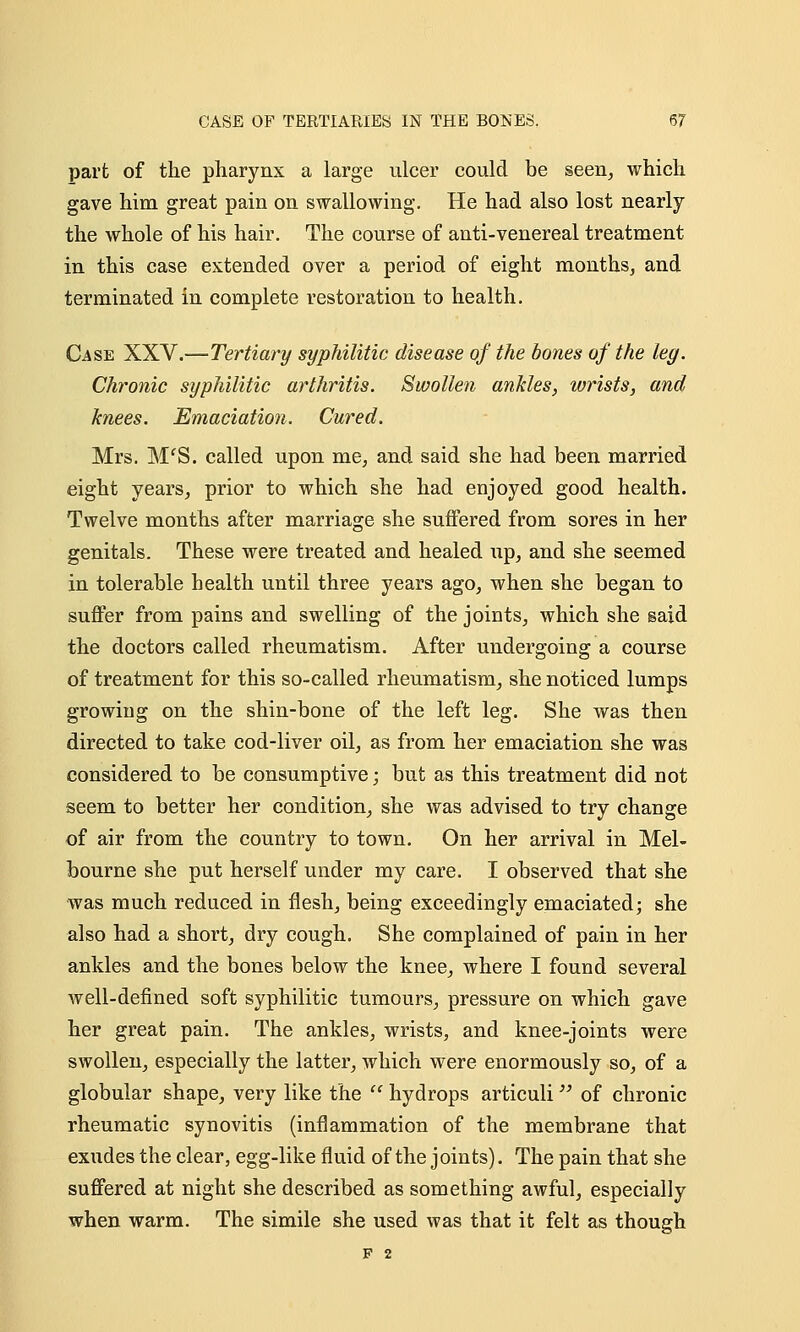 part of the pharynx a large ulcer could be seen, which gave him great pain on swallowing. He had also lost nearly the whole of his hair. The course of anti-venereal treatment in this case extended over a period of eight months, and terminated in complete restoration to health. Case XXV.—Tertiary syphilitic disease of the bones of the leg. Chronic syphilitic arthritis. Swollen ankles, wrists, and knees. Emaciation. Cured. Mrs. MfS. called upon me, and said she had been married eight years, prior to which she had enjoyed good health. Twelve months after marriage she suffered from sores in her genitals. These were treated and healed up, and she seemed in tolerable health until three years ago, when she began to suffer from pains and swelling of the joints, which she said the doctors called rheumatism. After undergoing a course of treatment for this so-called rheumatism, she noticed lumps growing on the shin-bone of the left leg. She was then directed to take cod-liver oil, as from her emaciation she was considered to be consumptive; but as this treatment did not seem to better her condition, she was advised to try change of air from the country to town. On her arrival in Mel- bourne she put herself under my care. I observed that she was much reduced in flesh, being exceedingly emaciated; she also had a short, dry cough. She complained of pain in her ankles and the bones below the knee, where I found several well-defined soft syphilitic tumours, pressure on which gave her great pain. The ankles, wrists, and knee-joints were swollen, especially the latter, which were enormously so, of a globular shape, very like the  hydrops articuli of chronic rheumatic synovitis (inflammation of the membrane that exudes the clear, egg-like fluid of the joints). The pain that she suffered at night she described as something awful, especially when warm. The simile she used was that it felt as though F 2