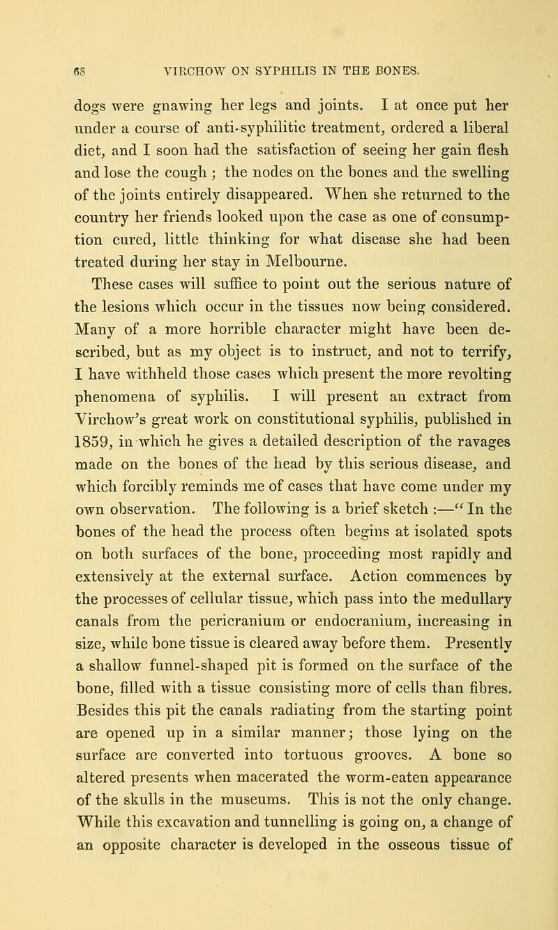 dogs were gnawing her legs and joints. I at once put her under a course of anti-syphilitic treatment, ordered a liberal diet, and I soon had the satisfaction of seeing her gain flesh and lose the cough ; the nodes on the bones and the swelling of the joints entirely disappeared. When she returned to the country her friends looked upon the case as one of consump- tion cured, little thinking for what disease she had been treated during her stay in Melbourne. These cases will suffice to point out the serious nature of the lesions which occur in the tissues now being considered. Many of a more horrible character might have been de- scribed, but as my object is to instruct, and not to terrify, I have withheld those cases which present the more revolting phenomena of syphilis. I will present an extract from Virchow's great work on constitutional syphilis, published in 1859, in which he gives a detailed description of the ravages made on the bones of the head by this serious disease, and which forcibly reminds me of cases that have come under my own observation. The following is a brief sketch :— In the bones of the head the process often begins at isolated spots on both surfaces of the bone, proceeding most rapidly and extensively at the external surface. Action commences by the processes of cellular tissue, which pass into the medullary canals from the pericranium or endocranium, increasing in size, while bone tissue is cleared away before them. Presently a shallow funnel-shaped pit is formed on the surface of the bone, filled with a tissue consisting more of cells than fibres. Besides this pit the canals radiating from the starting point are opened up in a similar manner; those lying on the surface are converted into tortuous grooves. A bone so altered presents when macerated the worm-eaten appearance of the skulls in the museums. This is not the only change. While this excavation and tunnelling is going on, a change of an opposite character is developed in the osseous tissue of