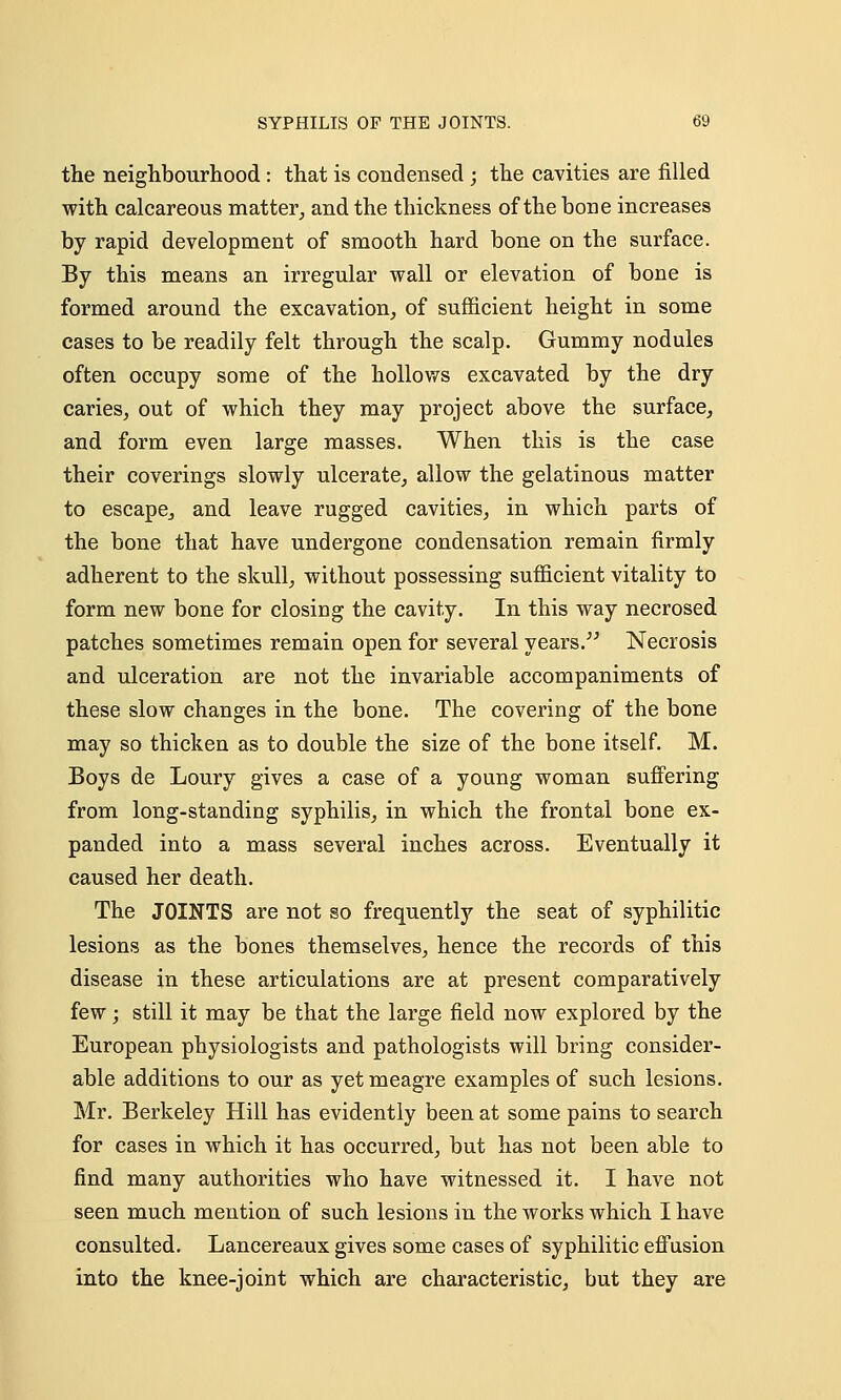 the neighbourhood : that is condensed ; the cavities are filled with calcareous matter, and the thickness of the bone increases by rapid development of smooth hard bone on the surface. By this means an irregular wall or elevation of bone is formed around the excavation, of sufficient height in some cases to be readily felt through the scalp. Gummy nodules often occupy some of the hollows excavated by the dry caries, out of which they may project above the surface, and form even large masses. When this is the case their coverings slowly ulcerate, allow the gelatinous matter to escapej and leave rugged cavities, in which parts of the bone that have undergone condensation remain firmly adherent to the skull, without possessing sufficient vitality to form new bone for closing the cavity. In this way necrosed patches sometimes remain open for several years. Necrosis and ulceration are not the invariable accompaniments of these slow changes in the bone. The covering of the bone may so thicken as to double the size of the bone itself. M. Boys de Loury gives a case of a young woman suffering from long-standing syphilis, in which the frontal bone ex- panded into a mass several inches across. Eventually it caused her death. The JOINTS are not so frequently the seat of syphilitic lesions as the bones themselves, hence the records of this disease in these articulations are at present comparatively few; still it may be that the large field now explored by the European physiologists and pathologists will bring consider- able additions to our as yet meagre examples of such lesions. Mr. Berkeley Hill has evidently been at some pains to search for cases in which it has occurred, but has not been able to find many authorities who have witnessed it. I have not seen much mention of such lesions in the works which I have consulted. Lancereaux gives some cases of syphilitic effusion into the knee-joint which are characteristic, but they are