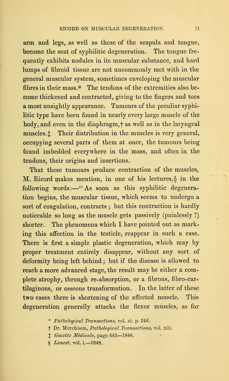 arm and legs, as well as those of the scapula and tongue, become the seat of syphilitic degeneration. The tongue fre- quently exhibits nodules in its muscular substance, and hard lumps of fibroid tissue are not uncommonly met with in the general muscular system, sometimes enveloping the muscular fibres in their mass.* The tendons of the extremities also be- come thickened and contracted, giving to the fingers and toes a most unsightly appearance. Tumours of the peculiar syphi- litic type have been found in nearly every large muscle of the body, and even in the diaphragm, f as well as in the laryngeal muscles. J Their distribution in the muscles is very general, occupying several parts of them at once, the tumours being found imbedded everywhere in the mass, and often in the tendons, their origins and insertions. That these tumours produce contraction of the muscles, M. Bicord makes mention, in one of his lectures, § in the following words:—As soon as this syphilitic degenera- tion begins, the muscular tissue, which seems to undergo a sort of coagulation, contracts ; but this contraction is hardly noticeable so long as the muscle gets passively (painlessly ?) shorter. The phenomena which I have pointed out as mark- ing this affection in the testicle, reappear in such a case. There is first a simple plastic degeneration, which may by proper treatment entirely disappear, without any sort of deformity being left behind; but if the disease is allowed to reach a more advanced stage, the result may be either a com- plete atrophy, through re-absorption, or a fibrous, fibro-car- tilaginous, or osseous transformation. In the latter of these two cases there is shortening of the affected muscle. This degeneration generally attacks the flexor muscles, as for * Pathological Transactions, vol. xi. p. 246. f Dr. Murchison, Pathological Transactions, vol. xiii. J Gazette Medicale, page 543—1846. § Lancet, vol. i.—1848.