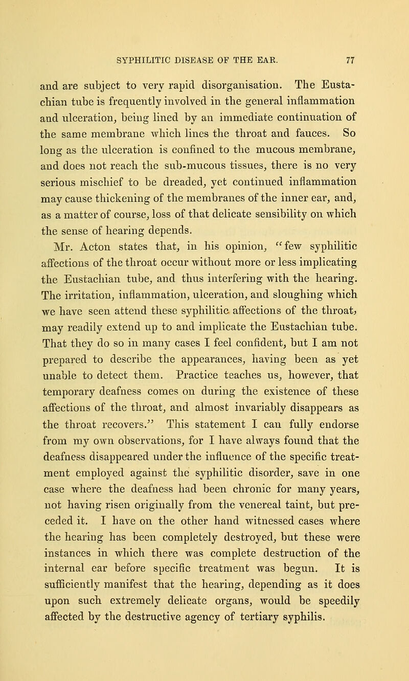 and are subject to very rapid disorganisation. The Eusta- chian tube is frequently involved in the general inflammation and ulceration, being lined by an immediate continuation of the same membrane which lines the throat and fauces. So long as the ulceration is confined to the mucous membrane, and does not reach the sub-mucous tissues, there is no very serious mischief to be dreaded, yet continued inflammation may cause thickening of the membranes of the inner ear, and, as a matter of course, loss of that delicate sensibility on which the sense of hearing depends. Mr. Acton states that, in his opinion, few syphilitic affections of the throat occur without more or less implicating the Eustachian tube, and thus interfering with the hearing. The irritation, inflammation, ulceration, and sloughing which we have seen attend these syphilitic affections of the throat, may readily extend up to and implicate the Eustachian tube. That they do so in many cases I feel confident, but I am not prepared to describe the appearances, having been as yet unable to detect them. Practice teaches us, however, that temporary deafness comes on during the existence of these affections of the throat, and almost invariably disappears as the throat recovers. This statement I can fully endorse from my own observations, for I have always found that the deafness disappeared under the influence of the specific treat- ment employed against the syphilitic disorder, save in one case where the deafness had been chronic for many years, not having risen originally from the venereal taint, but pre- ceded it. I have on the other hand witnessed cases where the hearing has been completely destroyed, but these were instances in which there was complete destruction of the internal ear before specific treatment was begun. It is sufficiently manifest that the hearing, depending as it does upon such extremely delicate organs, would be speedily affected by the destructive agency of tertiary syphilis.