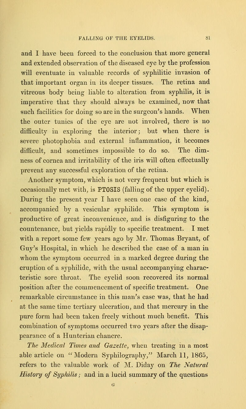 and I have been forced to the conclusion that more general and extended observation of the diseased eye by the profession will eventuate in valuable records of syphilitic invasion of that important organ in its deeper tissues. The retina and vitreous body being liable to alteration from syphilis, it is imperative that they should always be examined, now that such facilities for doing so are in the surgeon's hands. When the outer tunics of the eye are not involved, there is no difficulty in exploring the interior; but when there is severe photophobia and external inflammation, it becomes difficult, and sometimes impossible to do so. The dim- ness of cornea and irritability of the iris will often effectually prevent any successful exploration of the retina. Another symptom, which is not very frequent but which is occasionally met with, is PTOSIS (falling of the upper eyelid). During the present year I have seen one case of the kind, accompanied by a vesicular syphilide. This symptom is productive of great inconvenience, and is disfiguring to the countenance, but yields rapidly to specific treatment. I met with a report some few years ago by Mr. Thomas Bryant, of Guy's Hospital, in which he described the case of a man in whom the symptom occurred in a marked degree during the eruption of a syphilide, with the usual accompanying charac- teristic sore throat. The eyelid soon recovered its normal position after the commencement of specific treatment. One remarkable circumstance in this man's case was, that he had at the same time tertiary ulceration, and that mercury in the pure form had been taken freely without much benefit. This combination of symptoms occurred two years after the disap- pearance of a Hunterian chancre. The Medical Times and Gazette, when treating in a most able article on  Modern Syphilography, March 11, 1865, refers to the valuable work of M. Diday on The Natural History of Syphilis; and in a lucid summary of the questions