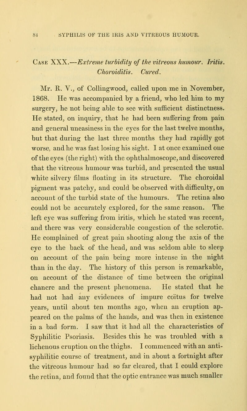 SI SYPHILIS OF THE IRIS AND VITREOUS HUMOUR. Case XXX.—Extreme turbidity of the vitreous humour. Iritis. Choroiditis. Cured. Mr. R. V., of Collingwood, called upon me in November, 1868. He was accompanied by a friend, who led him to my surgery, he not being able to see with sufficient distinctness. He stated, on inquiry, that he had been suffering from pain and general uneasiness in the eyes for the last twelve months, but that during the last three months they had rapidly got worse, and he was fast losing his sight. I at once examined one of the eyes (the right) with the ophthalmoscope, and discovered that the vitreous humour was turbid, and presented the usual white silvery films floating in its structure. The choroidal pigment was patchy, and could be observed with difficulty, on account of the turbid state of the humours. The retina also could not be accurately explored, for the same reason. The left eye was suffering from iritis, which he stated was recent, and there was very considerable congestion of the sclerotic. He complained of great pain shooting along the axis of the eye to the back of the head, and was seldom able to sleep on account of the pain being more intense in the night than in the day. The history of this person is remarkable, on account of the distance of time between the original chancre and the present phenomena. He stated that he had not had any evidences of impure coitus for twelve years, until about ten months ago, when an eruption ap- peared on the palms of the hands, and was then in existence in a bad form. I saw that it had all the characteristics of Syphilitic Psoriasis. Besides this he was troubled with a lichenous eruption on the thighs. I commenced with an anti- syphilitic course of treatment, and in about a fortnight after the vitreous humour had so far cleared, that I could explore the retina, and found that the optic entrance was much smaller