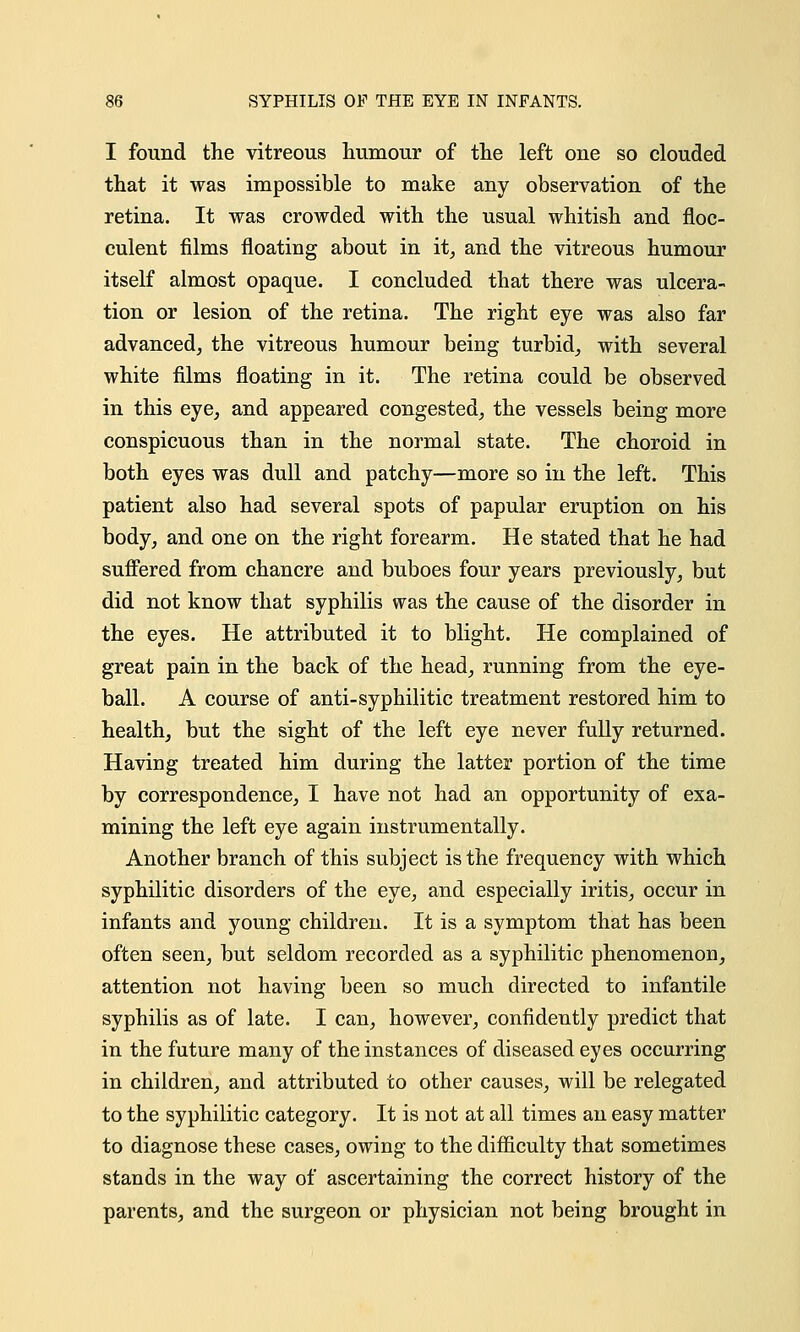 I found the vitreous humour of the left one so clouded that it was impossible to make any observation of the retina. It was crowded with the usual whitish and floc- culent films floating about in it, and the vitreous humour itself almost opaque. I concluded that there was ulcera- tion or lesion of the retina. The right eye was also far advanced, the vitreous humour being turbid, with several white films floating in it. The retina could be observed in this eye, and appeared congested, the vessels being more conspicuous than in the normal state. The choroid in both eyes was dull and patchy—more so in the left. This patient also had several spots of papular eruption on his body, and one on the right forearm. He stated that he had suffered from chancre and buboes four years previously, but did not know that syphilis was the cause of the disorder in the eyes. He attributed it to blight. He complained of great pain in the back of the head, running from the eye- ball. A course of anti-syphilitic treatment restored him to health, but the sight of the left eye never fully returned. HaviDg treated him during the latter portion of the time by correspondence, I have not had an opportunity of exa- mining the left eye again instrumentally. Another branch of this subject is the frequency with which syphilitic disorders of the eye, and especially iritis, occur in infants and young children. It is a symptom that has been often seen, but seldom recorded as a syphilitic phenomenon, attention not having been so much directed to infantile syphilis as of late. I can, however, confidently predict that in the future many of the instances of diseased eyes occurring in children, and attributed to other causes, will be relegated to the syphilitic category. It is not at all times an easy matter to diagnose these cases, owing to the difficulty that sometimes stands in the way of ascertaining the correct history of the parents, and the surgeon or physician not being brought in