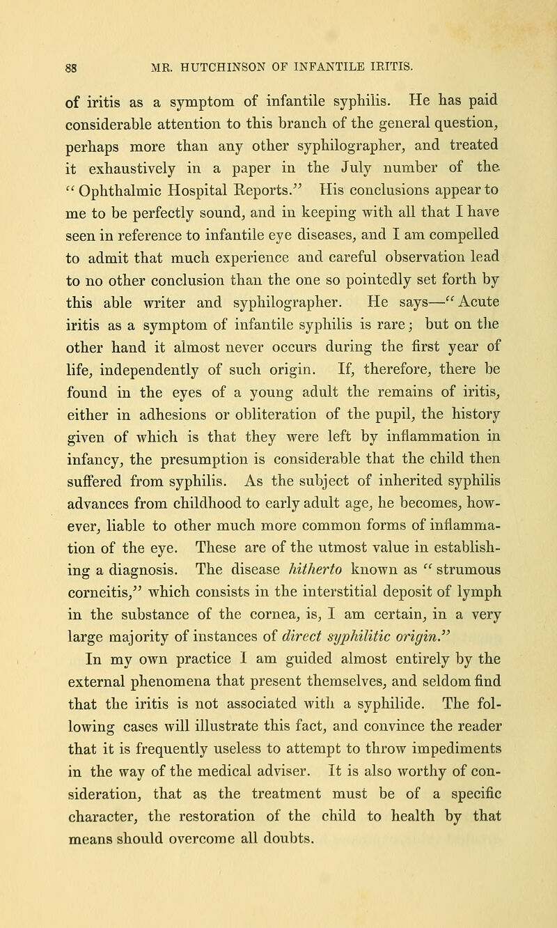 of iritis as a symptom of infantile syphilis. He has paid considerable attention to this branch of the general question, perhaps more than any other syphilographer, and treated it exhaustively in a paper in the July number of the Ophthalmic Hospital Reports. His conclusions appear to me to be perfectly sound, and in keeping with all that I have seen in reference to infantile eye diseases, and I am compelled to admit that much experience and careful observation lead to no other conclusion than the one so pointedly set forth by this able writer and syphilographer. He says—Acute iritis as a symptom of infantile syphilis is rare; but on the other hand it almost never occurs during the first year of life, independently of such origin. If, therefore, there be found in the eyes of a young adult the remains of iritis, either in adhesions or obliteration of the pupil, the history given of which is that they were left by inflammation in infancy, the presumption is considerable that the child then suffered from syphilis. As the subject of inherited syphilis advances from childhood to early adult age, he becomes, how- ever, liable to other much more common forms of inflamma- tion of the eye. These are of the utmost value in establish- ing a diagnosis. The disease hitherto known as  strumous corneitis/' which consists in the interstitial deposit of lymph in the substance of the cornea, is, I am certain, in a very large majority of instances of direct syphilitic origin. In my own practice I am guided almost entirely by the external phenomena that present themselves, and seldom find that the iritis is not associated with a syphilide. The fol- lowing cases will illustrate this fact, and convince the reader that it is frequently useless to attempt to throw impediments in the way of the medical adviser. It is also worthy of con- sideration, that as the treatment must be of a specific character, the restoration of the child to health by that means should overcome all doubts.