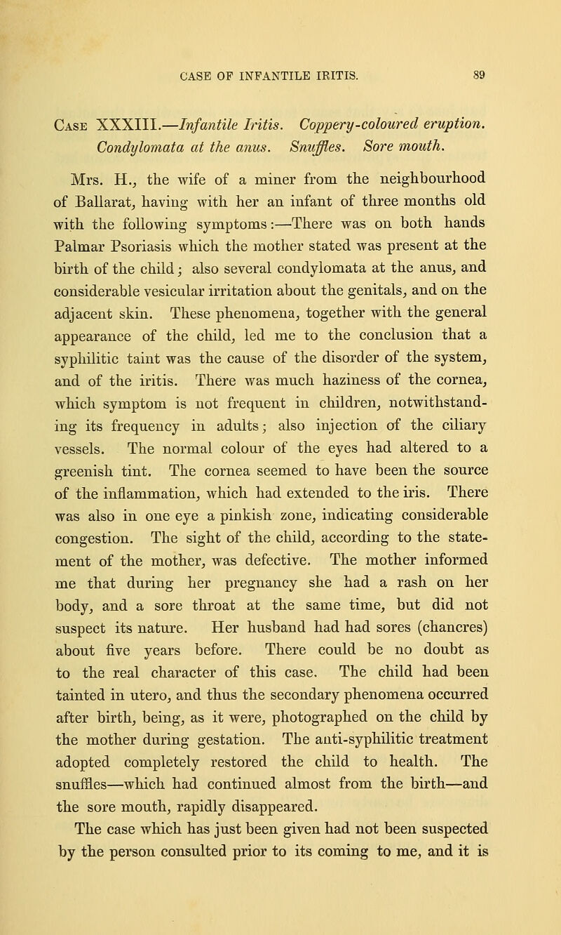 Case XXXIII.—Infantile Iritis. Coppery-coloured eruption. Condylomata at the anus. Snuffles. Sore mouth. Mrs. H., the wife of a miner from the neighbourhood of Ballarat, having with her an infant of three months old with the following symptoms:—There was on both hands Palmar Psoriasis which the mother stated was present at the birth of the child; also several condylomata at the anus, and considerable vesicular irritation about the genitals, and on the adjacent skin. These phenomena, together with the general appearance of the child, led me to the conclusion that a syphilitic taint was the cause of the disorder of the system, and of the iritis. There was much haziness of the cornea, which symptom is not frequent in children, notwithstand- ing its frequency in adults; also injection of the ciliary vessels. The normal colour of the eyes had altered to a greenish tint. The cornea seemed to have been the source of the inflammation, which had extended to the iris. There was also in one eye a pinkish zone, indicating considerable congestion. The sight of the child, according to the state- ment of the mother, was defective. The mother informed me that during her pregnancy she had a rash on her body, and a sore throat at the same time, but did not suspect its nature. Her husband had had sores (chancres) about five years before. There could be no doubt as to the real character of this case. The child had been tainted in utero, and thus the secondary phenomena occurred after birth, being, as it were, photographed on the child by the mother during gestation. The anti-syphilitic treatment adopted completely restored the child to health. The snuffles—which had continued almost from the birth—and the sore mouth, rapidly disappeared. The case which has just been given had not been suspected by the person consulted prior to its coming to me, and it is