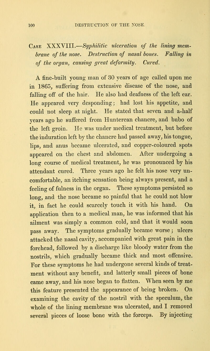 Case XXXVIII.—Syphilitic ulceration of the lining mem- brane of the nose. Destruction of nasal bones. Falling in of the organ, causing great deformity. Cured. A fine-built young man of 30 years of age called upon me in 1865, suffering from extensive disease of the nose, and falling off of the hair. He also had deafness of the left ear. He appeared very desponding; had lost his appetite, and could not sleep at night. He stated that seven and a-half years ago he suffered from Hunterean chancre, and bubo of the left groin. He was under medical treatment, but before the induration left by the chancre had passed away, his tongue, lips, and anus became ulcerated, and copper-coloured spots appeared on the chest and abdomen. After undergoing a long course of medical treatment, he was pronounced by his attendant cured. Three years ago he felt his nose very un- comfortable, an itching sensation being always present, and a feeling of fulness in the organ. These symptoms persisted so long, and the nose became so painful that he could not blow it, in fact he could scarcely touch it with his hand. On application then to a medical man, he was informed that his ailment was simply a common cold, and that it would soon pass away. The symptoms gradually became worse; ulcers attacked the nasal cavity, accompanied with great pain in the forehead, followed by a discharge like bloody water from the nostrils, which gradually became thick and most offensive. For these symptoms he had undergone several kinds of treat- ment without any benefit, and latterly small pieces of bone came away, and his nose began to flatten. When seen by me this feature presented the appearance of being broken. On examining the cavity of the nostril with the speculum, the whole of the lining membrane was ulcerated, and I removed several pieces of loose bone with the forceps. By injecting