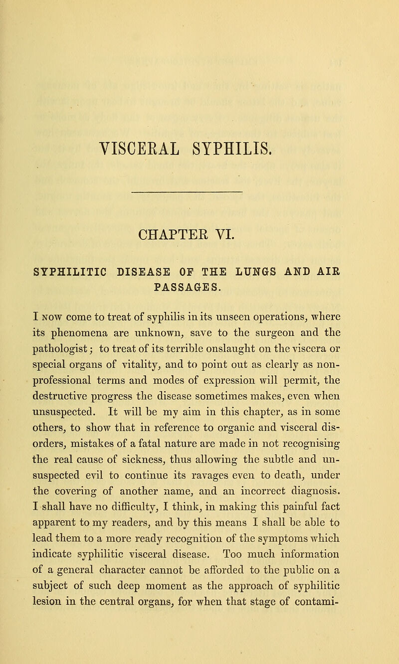 VISCEKAL SYPHILIS. CHAPTER VI. SYPHILITIC DISEASE OF THE LUNGS AND AIR PASSAGES. I now come to treat of syphilis in its unseen operations, where its phenomena are unknown, save to the surgeon and the pathologist; to treat of its terrible onslaught on the viscera or special organs of vitality, and to point out as clearly as non- professional terms and modes of expression will permit, the destructive progress the disease sometimes makes, even when unsuspected. It will be my aim in this chapter, as in some others, to show that in reference to organic and visceral dis- orders, mistakes of a fatal nature are made in not recognising the real cause of sickness, thus allowing the subtle and un- suspected evil to continue its ravages even to death, under the covering of another name, and an incorrect diagnosis. I shall have no difficulty, I think, in making this painful fact apparent to my readers, and by this means I shall be able to lead them to a more ready recognition of the symptoms which indicate syphilitic visceral disease. Too much information of a general character cannot be afforded to the public on a subject of such deep moment as the approach of syphilitic lesion in the central organs, for when that stage of contami-