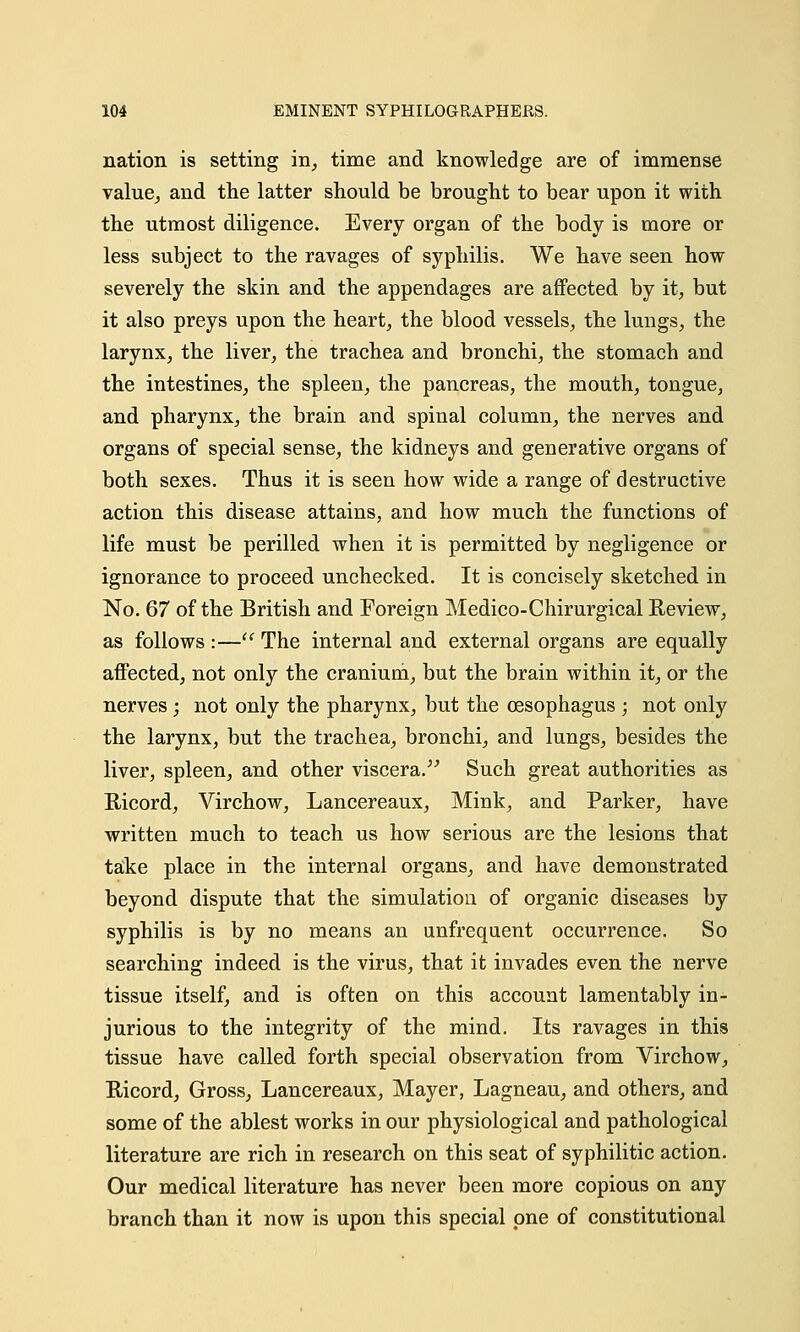 nation is setting in, time and knowledge are of immense value, and the latter should be brought to bear upon it with the utmost diligence. Every organ of the body is more or less subject to the ravages of syphilis. We have seen how severely the skin and the appendages are affected by it, but it also preys upon the heart, the blood vessels, the lungs, the larynx, the liver, the trachea and bronchi, the stomach and the intestines, the spleen, the pancreas, the mouth, tongue, and pharynx, the brain and spinal column, the nerves and organs of special sense, the kidneys and generative organs of both sexes. Thus it is seen how wide a range of destructive action this disease attains, and how much the functions of life must be perilled when it is permitted by negligence or ignorance to proceed unchecked. It is concisely sketched in No. 67 of the British and Foreign Medico-Chirurgical Review, as follows :— The internal and external organs are equally affected, not only the cranium, but the brain within it, or the nerves ; not only the pharynx, but the oesophagus ; not only the larynx, but the trachea, bronchi, and lungs, besides the liver, spleen, and other viscera. Such great authorities as Ricord, Virchow, Lancereaux, Mink, and Parker, have written much to teach us how serious are the lesions that take place in the internal organs, and have demonstrated beyond dispute that the simulation of organic diseases by syphilis is by no means an unfrequent occurrence. So searching indeed is the virus, that it invades even the nerve tissue itself, and is often on this account lamentably in- jurious to the integrity of the mind. Its ravages in this tissue have called forth special observation from Virchow, Iticord, Gross, Lancereaux, Mayer, Lagneau, and others, and some of the ablest works in our physiological and pathological literature are rich in research on this seat of syphilitic action. Our medical literature has never been more copious on any branch than it now is upon this special one of constitutional