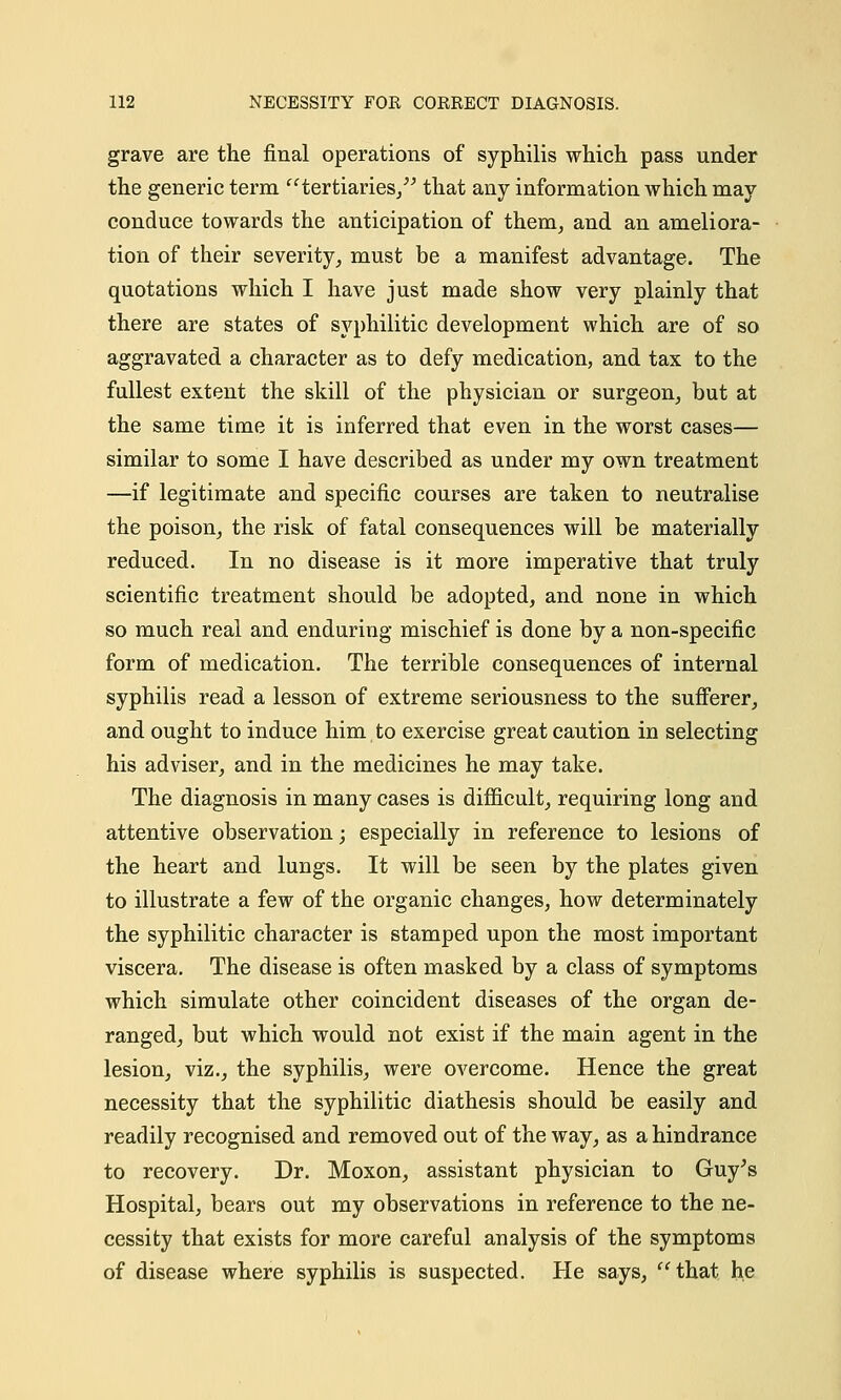 grave are the final operations of syphilis which pass under the generic term tertiaries, that any information which may conduce towards the anticipation of them, and an ameliora- tion of their severity, must be a manifest advantage. The quotations which I have just made show very plainly that there are states of syphilitic development which are of so aggravated a character as to defy medication, and tax to the fullest extent the skill of the physician or surgeon, but at the same time it is inferred that even in the worst cases— similar to some I have described as under my own treatment —if legitimate and specific courses are taken to neutralise the poison, the risk of fatal consequences will be materially reduced. In no disease is it more imperative that truly scientific treatment should be adopted, and none in which so much real and enduring mischief is done by a non-specific form of medication. The terrible consequences of internal syphilis read a lesson of extreme seriousness to the sufferer, and ought to induce him to exercise great caution in selecting his adviser, and in the medicines he may take. The diagnosis in many cases is difficult, requiring long and attentive observation; especially in reference to lesions of the heart and lungs. It will be seen by the plates given to illustrate a few of the organic changes, how determinately the syphilitic character is stamped upon the most important viscera. The disease is often masked by a class of symptoms which simulate other coincident diseases of the organ de- ranged, but which would not exist if the main agent in the lesion, viz., the syphilis, were overcome. Hence the great necessity that the syphilitic diathesis should be easily and readily recognised and removed out of the way, as a hindrance to recovery. Dr. Moxon, assistant physician to Guy's Hospital, bears out my observations in reference to the ne- cessity that exists for more careful analysis of the symptoms of disease where syphilis is suspected. He says, that he