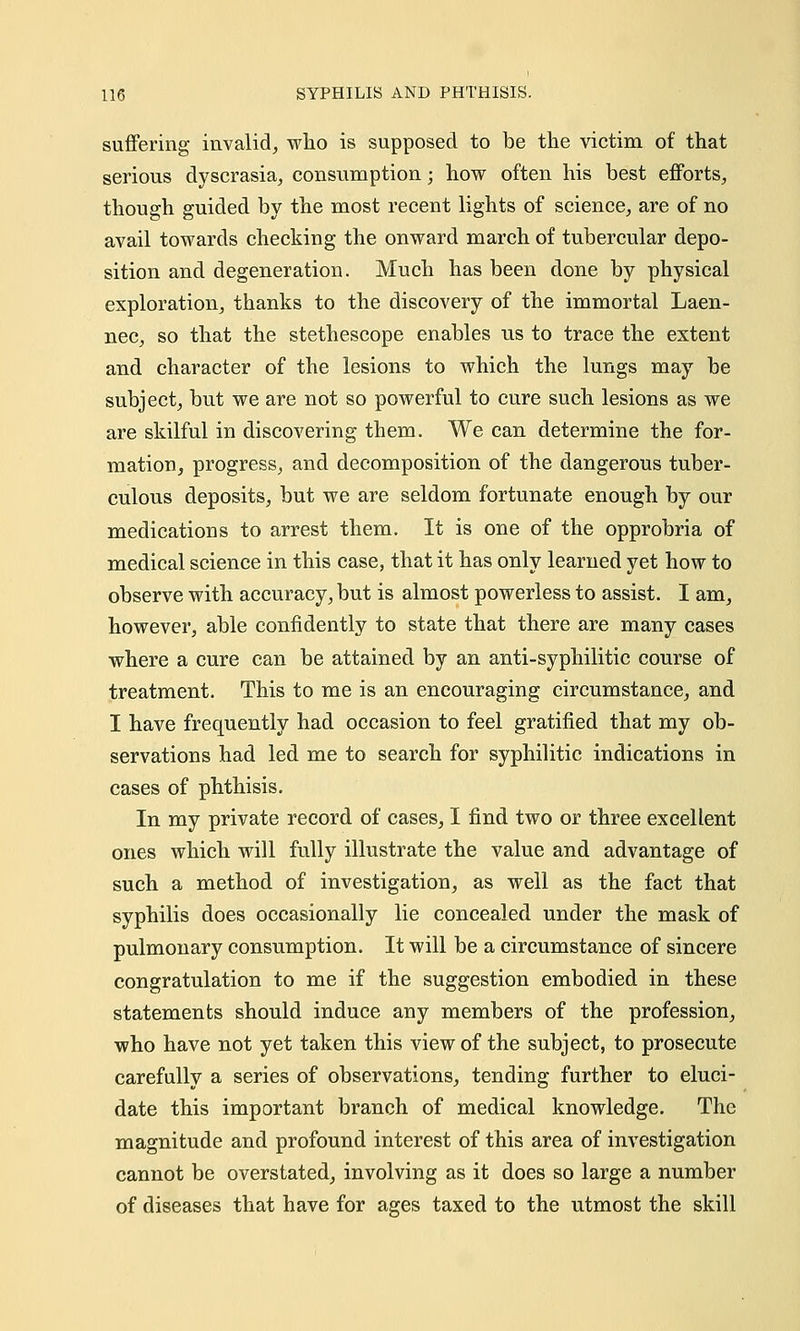 suffering invalid, who is supposed to be the victim of that serious dyscrasia, consumption; how often his best efforts, though guided by the most recent lights of science, are of no avail towards checking the onward march of tubercular depo- sition and degeneration. Much has been done by physical exploration, thanks to the discovery of the immortal Laen- nec, so that the stethescope enables us to trace the extent and character of the lesions to which the lungs may be subject, but we are not so powerful to cure such lesions as we are skilful in discovering them. We can determine the for- mation, progress, and decomposition of the dangerous tuber- culous deposits, but we are seldom fortunate enough by our medications to arrest them. It is one of the opprobria of medical science in this case, that it has only learned yet how to observe with accuracy, but is almost powerless to assist. I am, however, able confidently to state that there are many cases where a cure can be attained by an anti-syphilitic course of treatment. This to me is an encouraging circumstance, and I have frequently had occasion to feel gratified that my ob- servations had led me to search for syphilitic indications in cases of phthisis. In my private record of cases, I find two or three excellent ones which will fully illustrate the value and advantage of such a method of investigation, as well as the fact that syphilis does occasionally lie concealed under the mask of pulmonary consumption. It will be a circumstance of sincere congratulation to me if the suggestion embodied in these statements should induce any members of the profession, who have not yet taken this view of the subject, to prosecute carefully a series of observations, tending further to eluci- date this important branch of medical knowledge. The magnitude and profound interest of this area of investigation cannot be overstated, involving as it does so large a number of diseases that have for ages taxed to the utmost the skill