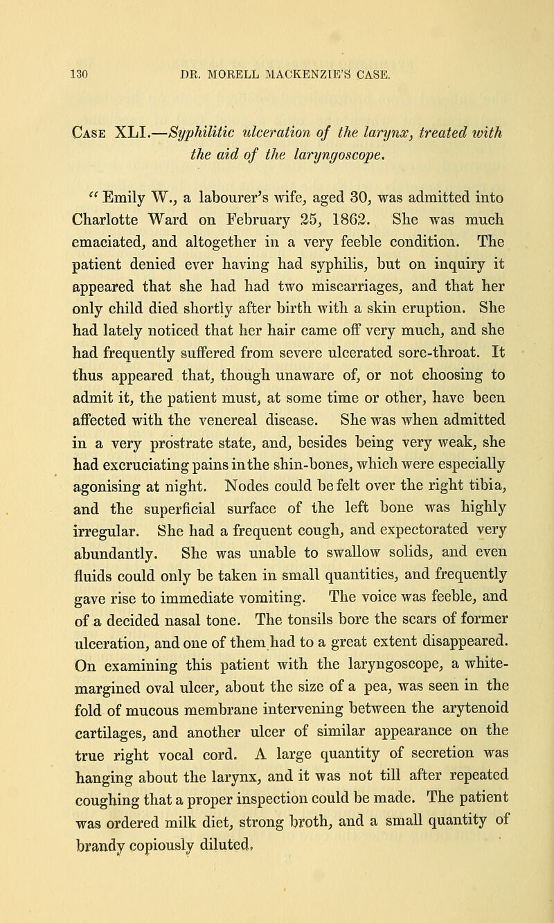 Case XLI.—Syphilitic ulceration of the larynx, treated with the aid of the laryngoscope.  Emily W., a labourer's wife, aged 30, was admitted into Charlotte Ward on February 25, 1862. She was much emaciated, and altogether in a very feeble condition. The patient denied ever having had syphilis, but on inquiry it appeared that she had had two miscarriages, and that her only child died shortly after birth with a skin eruption. She had lately noticed that her hair came off very much, and she had frequently suffered from severe ulcerated sore-throat. It thus appeared that, though unaware of, or not choosing to admit it, the patient must, at some time or other, have been affected with the venereal disease. She was when admitted in a very prostrate state, and, besides being very weak, she had excruciating pains in the shin-bones, which were especially agonising at night. Nodes could be felt over the right tibia, and the superficial surface of the left bone was highly irregular. She had a frequent cough, and expectorated very abundantly. She was unable to swallow solids, and even fluids could only be taken in small quantities, and frequently gave rise to immediate vomiting. The voice was feeble, and of a decided nasal tone. The tonsils bore the scars of former ulceration, and one of them had to a great extent disappeared. On examining this patient with the laryngoscope, a white- margined oval ulcer, about the size of a pea, was seen in the fold of mucous membrane intervening between the arytenoid cartilages, and another ulcer of similar appearance on the true right vocal cord. A large quantity of secretion was hanging about the larynx, and it was not till after repeated coughing that a proper inspection could be made. The patient was ordered milk diet, strong broth, and a small quantity of brandy copiously diluted,