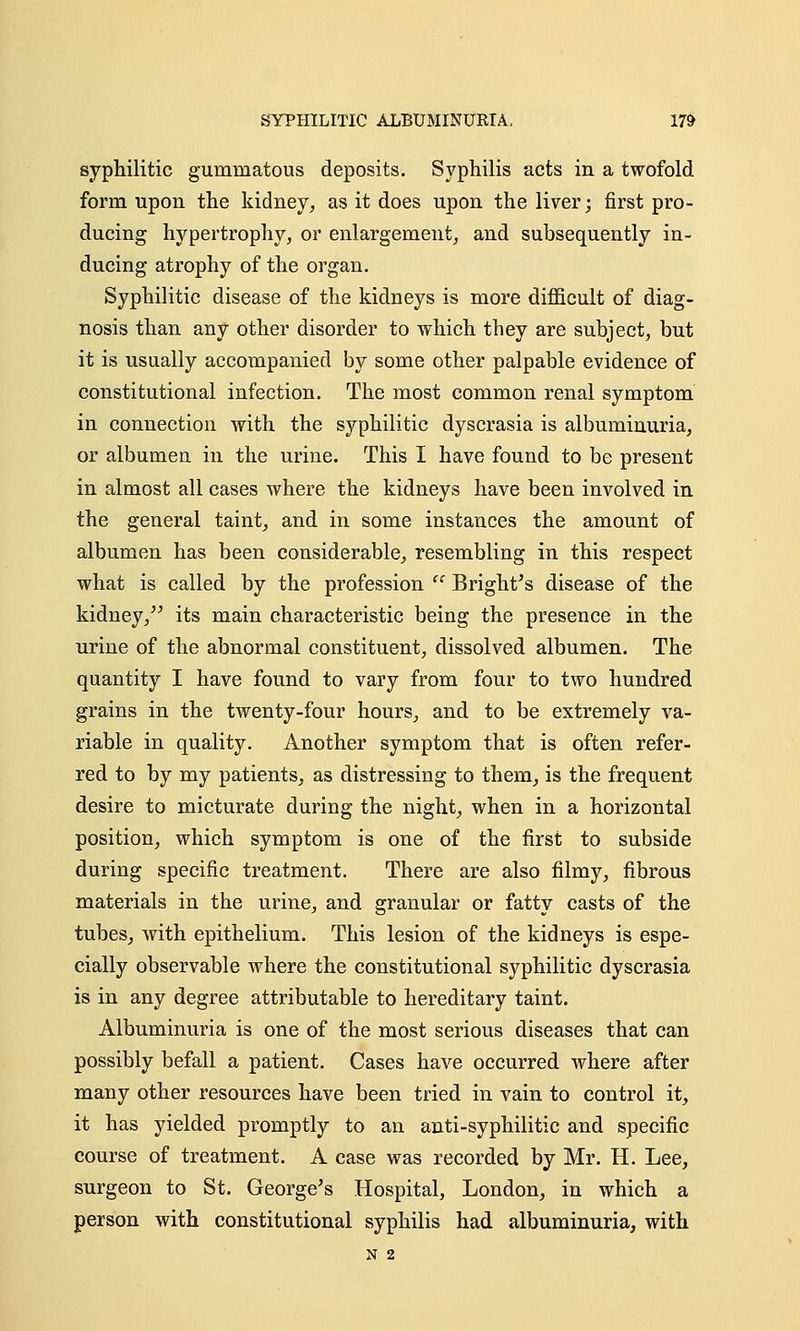 syphilitic gummatous deposits. Syphilis acts in a twofold form upon the kidney, as it does upon the liver; first pro- ducing hypertrophy, or enlargement, and subsequently in- ducing atrophy of the organ. Syphilitic disease of the kidneys is more difficult of diag- nosis than any other disorder to which they are subject, but it is usually accompanied by some other palpable evidence of constitutional infection. The most common renal symptom in connection with the syphilitic dyscrasia is albuminuria, or albumen in the urine. This I have found to be present in almost all cases where the kidneys have been involved in the general taint, and in some instances the amount of albumen has been considerable, resembling in this respect what is called by the profession  Bright's disease of the kidney, its main characteristic being the presence in the urine of the abnormal constituent, dissolved albumen. The quantity I have found to vary from four to two hundred grains in the twenty-four hours, and to be extremely va- riable in quality. Another symptom that is often refer- red to by my patients, as distressing to them, is the frequent desire to micturate during the night, when in a horizontal position, which symptom is one of the first to subside during specific treatment. There are also filmy, fibrous materials in the urine, and granular or fatty casts of the tubes, with epithelium. This lesion of the kidneys is espe- cially observable where the constitutional syphilitic dyscrasia is in any degree attributable to hereditary taint. Albuminuria is one of the most serious diseases that can possibly befall a patient. Cases have occurred where after many other resources have been tried in vain to control it, it has yielded promptly to an anti-syphilitic and specific course of treatment. A case was recorded by Mr. H. Lee, surgeon to St. George's Hospital, London, in which a person with constitutional syphilis had albuminuria, with N 2