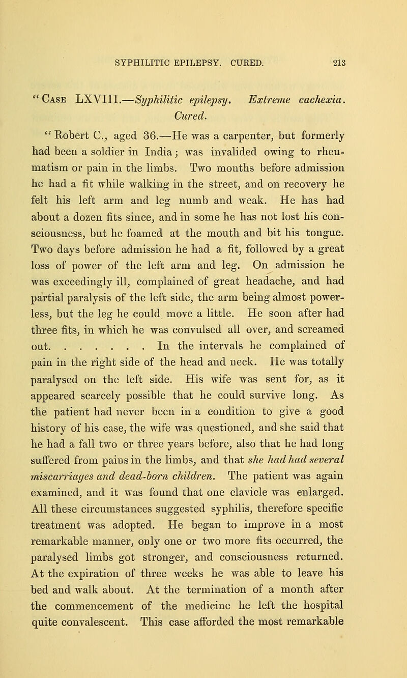 Case LXVIII.—Syphilitic epilepsy. Extreme cachexia. Cured.  Robert C, aged 36.—He was a carpenter, but formerly had been a soldier in India; was invalided owing to rheu- matism or pain in the limbs. Two months before admission he had a fit while walking in the street, and on recovery he felt his left arm and leg numb and weak. He has had about a dozen fits since, and in some he has not lost his con- sciousness, but he foamed at the mouth and bit his tongue. Two days before admission he had a fit, followed by a great loss of power of the left arm and leg. On admission he was exceedingly ill, complained of great headache, and had partial paralysis of the left side, the arm being almost power- less, but the leg he could move a little. He soon after had three fits, in which he was convulsed all over, and screamed out In the intervals he complained of pain in the right side of the head and neck. He was totally paralysed on the left side. His wife was sent for, as it appeared scarcely possible that he could survive long. As the patient had never been in a condition to give a good history of his case, the wife was questioned, and she said that he had a fall two or three years before, also that he had long- suffered from pains in the limbs, and that she had had several miscarriages and dead-born children. The patient was again examined, and it was found that one clavicle was enlarged. All these circumstances suggested syphilis, therefore specific treatment was adopted. He began to improve in a most remarkable manner, only one or two more fits occurred, the paralysed limbs got stronger, and consciousness returned. At the expiration of three weeks he was able to leave his bed and walk about. At the termination of a month after the commencement of the medicine he left the hospital quite convalescent. This case afforded the most remarkable