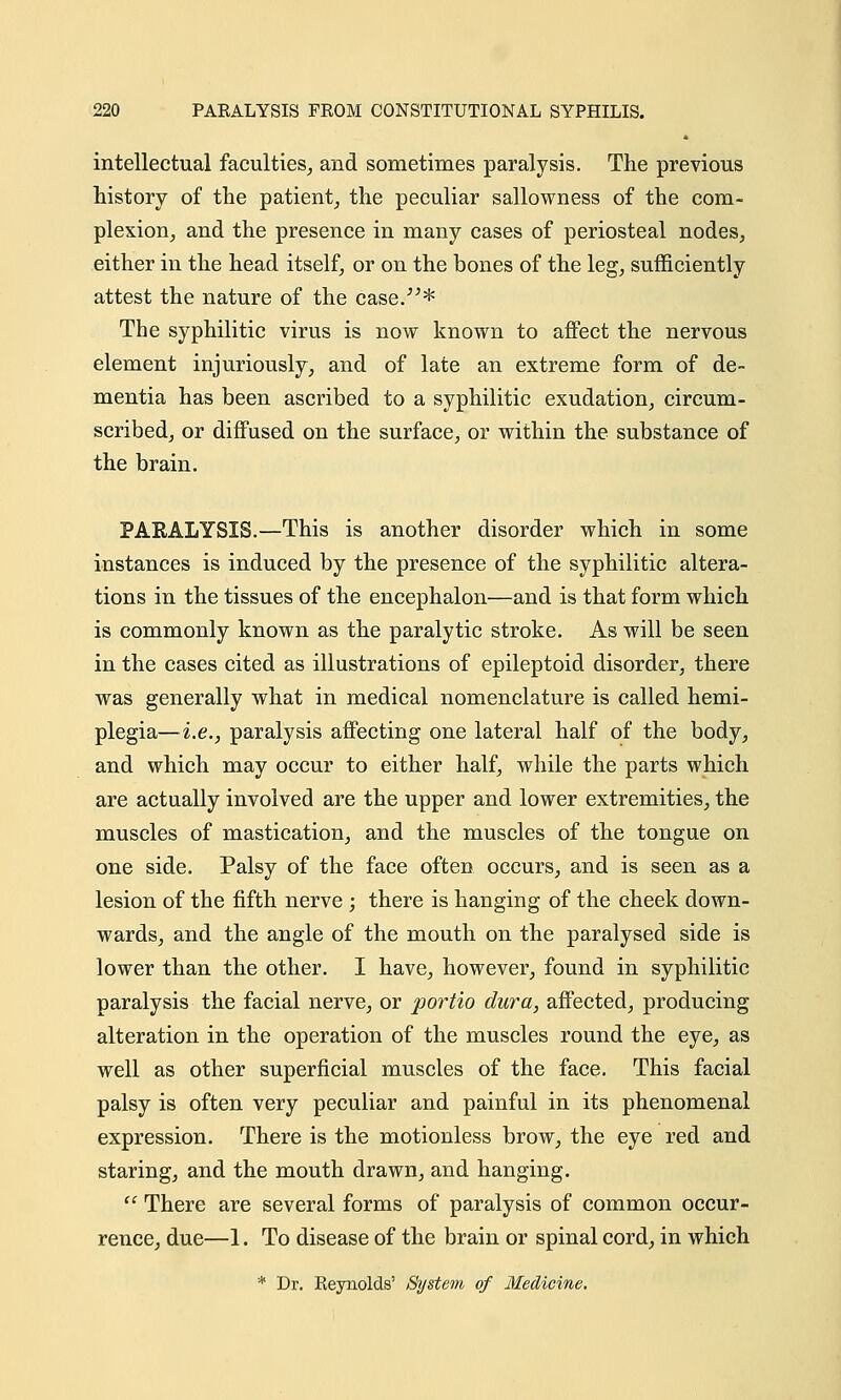 intellectual faculties, and sometimes paralysis. The previous history of the patient, the peculiar sallowness of the com- plexion, and the presence in many cases of periosteal nodes, either in the head itself, or on the bones of the leg, sufficiently attest the nature of the case.* The syphilitic virus is now known to affect the nervous element injuriously, and of late an extreme form of de- mentia has been ascribed to a syphilitic exudation, circum- scribed, or diffused on the surface, or within the substance of the brain. PARALYSIS.—This is another disorder which in some instances is induced by the presence of the syphilitic altera- tions in the tissues of the encephalon—and is that form which is commonly known as the paralytic stroke. As will be seen in the cases cited as illustrations of epileptoid disorder, there was generally what in medical nomenclature is called hemi- plegia—i.e., paralysis affecting one lateral half of the body, and which may occur to either half, while the parts which are actually involved are the upper and lower extremities, the muscles of mastication, and the muscles of the tongue on one side. Palsy of the face often occurs, and is seen as a lesion of the fifth nerve ; there is hanging of the cheek down- wards, and the angle of the mouth on the paralysed side is lower than the other. I have, however, found in syphilitic paralysis the facial nerve, or portio dura, affected, producing alteration in the operation of the muscles round the eye, as well as other superficial muscles of the face. This facial palsy is often very peculiar and painful in its phenomenal expression. There is the motionless brow, the eye red and staring, and the mouth drawn, and hanging.  There are several forms of paralysis of common occur- rence, due—1. To disease of the brain or spinal cord, in which * Dr. Reynolds' System of Medicine.