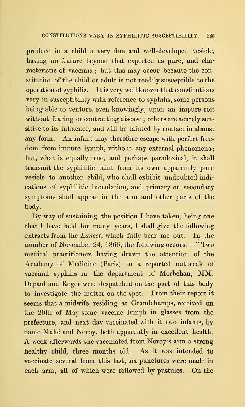 produce in a child a very fine and well-developed vesicle, having no feature beyond that expected as pure, and cha- racteristic of vaccinia; but this may occur because the con- stitution of the child or adult is not readily susceptible to the operation of syphilis. It is very well known that constitutions vary in susceptibility with reference to syphilis, some persons being able to venture, even knowingly, upon an impure coit without fearing or contracting disease; others are acutely sen- sitive to its influence, and will be tainted by contact in almost any form. An infant may therefore escape with perfect free- dom from impure lymph, without any external phenomena; but, what is equally true, and perhaps paradoxical, it shall transmit the syphilitic taint from its own apparently pure vesicle to another child, who shall exhibit undoubted indi- cations of syphilitic inoculation, and primary or secondary symptoms shall appear in the arm and other parts of the body. By way of sustaining the position I have taken, being one that I have held for many years, I shall give the following extracts from the Lancet, which fully bear me out. In the number of November 24, 1866, the following occurs:—Two medical practitioners having drawn the attention of the Academy of Medicine (Paris) to a reported outbreak of vaccinal syphilis in the department of Morbehan, MM. Depaul and Roger were despatched on the part of this body to investigate the matter on the spot. From their report it seems that a midwife, residing at Grandchamps, received on the 20th of May some vaccine lymph in glasses from the prefecture, and next day vaccinated with it two infants, by name Mahe and Noroy, both apparently in excellent health. A week afterwards she vaccinated from Noroy's arm a strong healthy child, three months old. As it was intended to vaccinate several from this last, six punctures were made in each arm, all of which were followed by pustules. On the