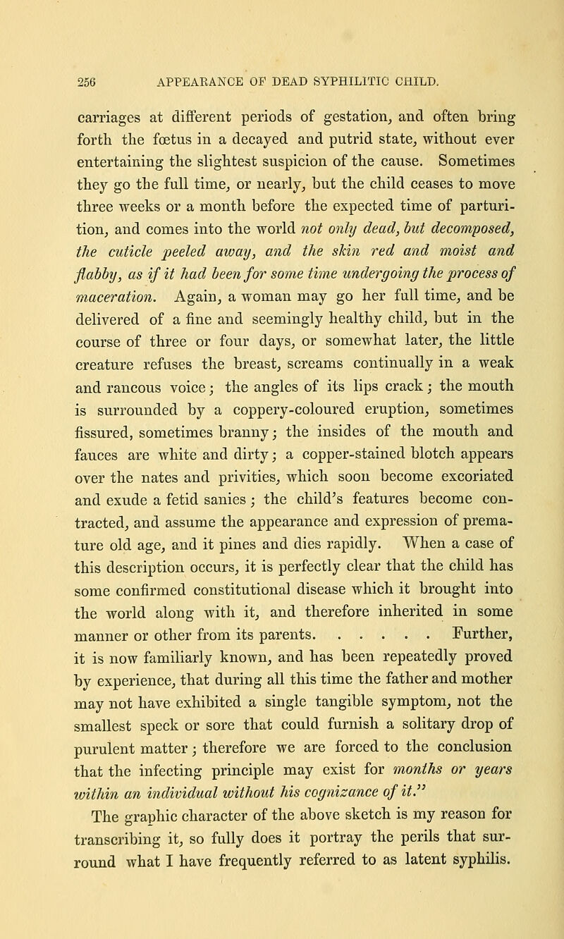 carriages at different periods of gestation, and often bring forth the foetus in a decayed and putrid state, without ever entertaining the slightest suspicion of the cause. Sometimes they go the full time, or nearly, but the child ceases to move three weeks or a month before the expected time of parturi- tion, and comes into the world not only dead, but decomposed, the cuticle peeled away, and the skin red and moist and flabby, as if it had been for some time undergoing the process of maceration. Again, a woman may go her full time, and be delivered of a fine and seemingly healthy child, but in the course of three or four days, or somewhat later, the little creature refuses the breast, screams continually in a weak and raucous voice; the angles of its lips crack; the mouth is surrounded by a coppery-coloured eruption, sometimes fissured, sometimes branny; the insides of the mouth and fauces are white and dirty; a copper-stained blotch appears over the nates and privities, which soon become excoriated and exude a fetid sanies; the child's features become con- tracted, and assume the appearance and expression of prema- ture old age, and it pines and dies rapidly. When a case of this description occurs, it is perfectly clear that the child has some confirmed constitutional disease which it brought into the world along with it, and therefore inherited in some manner or other from its parents Further, it is now familiarly known, and has been repeatedly proved by experience, that during all this time the father and mother may not have exhibited a single tangible symptom, not the smallest speck or sore that could furnish a solitary drop of purulent matter; therefore we are forced to the conclusion that the infecting principle may exist for months or years ■within an individual without his cognizance of it. The graphic character of the above sketch is my reason for transcribing it, so fully does it portray the perils that sur- round what I have frequently referred to as latent syphilis.