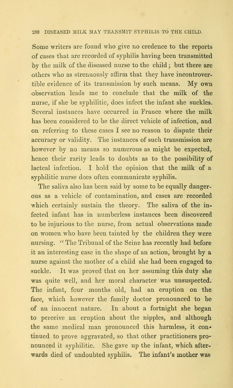 Some writers are found who give no credence to the reports of cases that are recorded of syphilis having been transmitted by the milk of the diseased nurse to the child; but there are others who as strenuously affirm that they have incontrover- tible evidence of its transmission by such means. My own -observation leads me to conclude that the milk of the nurse, if she be syphilitic, does infect the infant she suckles. Several instances have occurred in France where the milk has been considered to be the direct vehicle of infection, and on referring to these cases I see no reason to dispute their accuracy or validity. The instances of such transmission are however by no means so numerous as might be expected, hence their rarity leads to doubts as to the possibility of lacteal infection. I hold the opinion that the milk of a syphilitic nurse does often communicate syphilis. The saliva also has been said by some to be equally danger- ous as a vehicle of contamination, and cases are recorded which certainly sustain the theory. The saliva of the in- fected infant has in numberless instances been discovered to be injurious to the nurse, from actual observations made on women who have been tainted by the children they were nursing.  The Tribunal of the Seine has recently had before it an interesting case in the shape of an action, brought by a nurse against the mother of a child she had been engaged to suckle. It was proved that on her assuming this duty she was quite well, and her moral character was unsuspected. The infant, four months old, had an eruption on the face, which however the family doctor pronounced to be of an innocent nature. In about a fortnight she began to perceive an eruption about the nipples, and although the same medical man pronounced this harmless, it con-* tinued to prove aggravated, so that other practitioners pro- nounced it syphilitic. She gave up the infant, which after- wards died of undoubted syphilis. The infants mother was