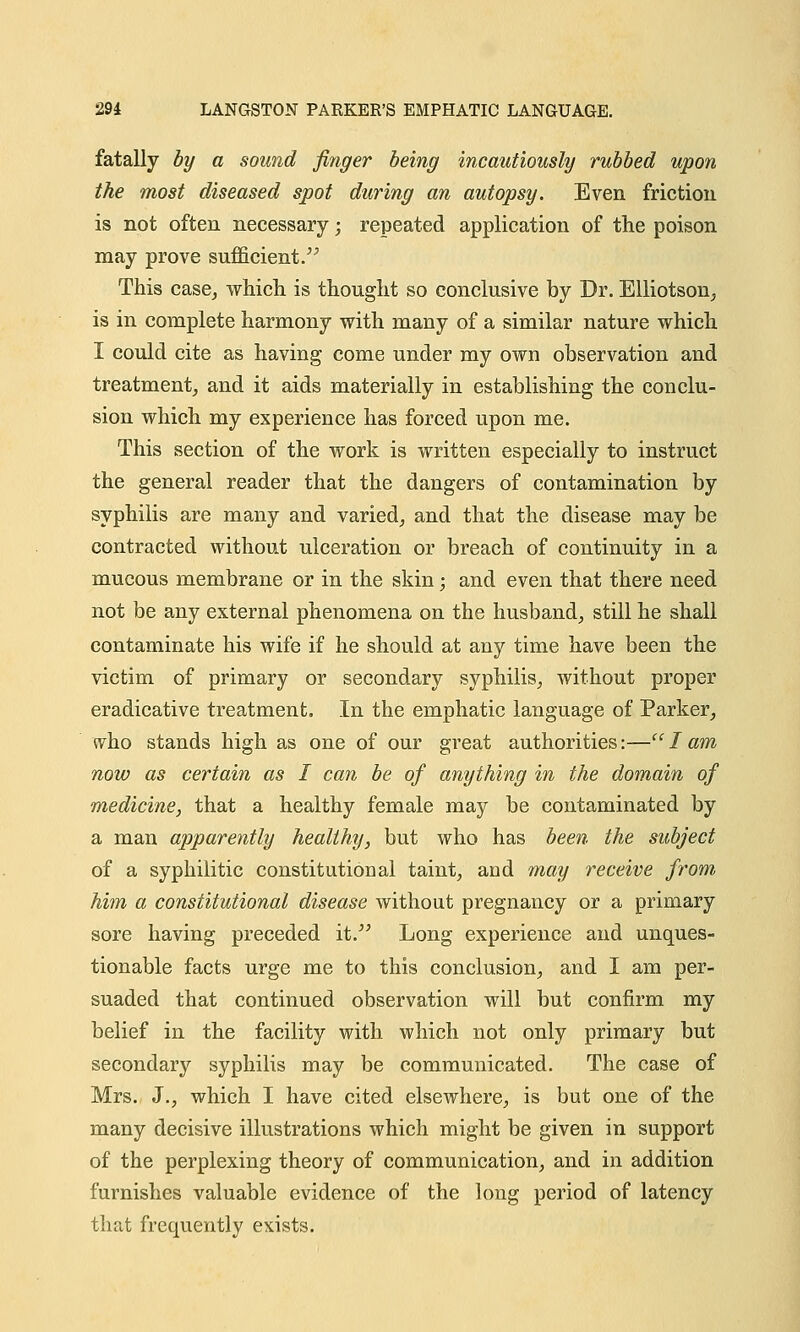 fatally by a sound finger being incautiously rubbed upon the most diseased spot during an autopsy. Even friction is not often necessary; repeated application of the poison may prove sufficient. This case, which is thought so conclusive by Dr. Elliotson, is in complete harmony with many of a similar nature which I could cite as having come under my own observation and treatment, and it aids materially in establishing the conclu- sion which my experience has forced upon me. This section of the work is written especially to instruct the general reader that the dangers of contamination by syphilis are many and varied, and that the disease may be contracted without ulceration or breach of continuity in a mucous membrane or in the skin; and even that there need not be any external phenomena on the husband, still he shall contaminate his wife if he should at any time have been the victim of primary or secondary syphilis, without proper eradicative treatment. In the emphatic language of Parker, who stands high as one of our great authorities:— I am now as certain as I can be of anything in the domain of medicine, that a healthy female may be contaminated by a man apparently healthy, but who has been the subject of a syphilitic constitutional taint, and may receive from him a constitutional disease without pregnancy or a primary sore having preceded it. Long experience and unques- tionable facts urge me to this conclusion, and I am per- suaded that continued observation will but confirm my belief in the facility with which not only primary but secondary syphilis may be communicated. The case of Mrs. J., which I have cited elsewhere, is but one of the many decisive illustrations which might be given in support of the perplexing theory of communication, and in addition furnishes valuable evidence of the long period of latency that frequently exists.