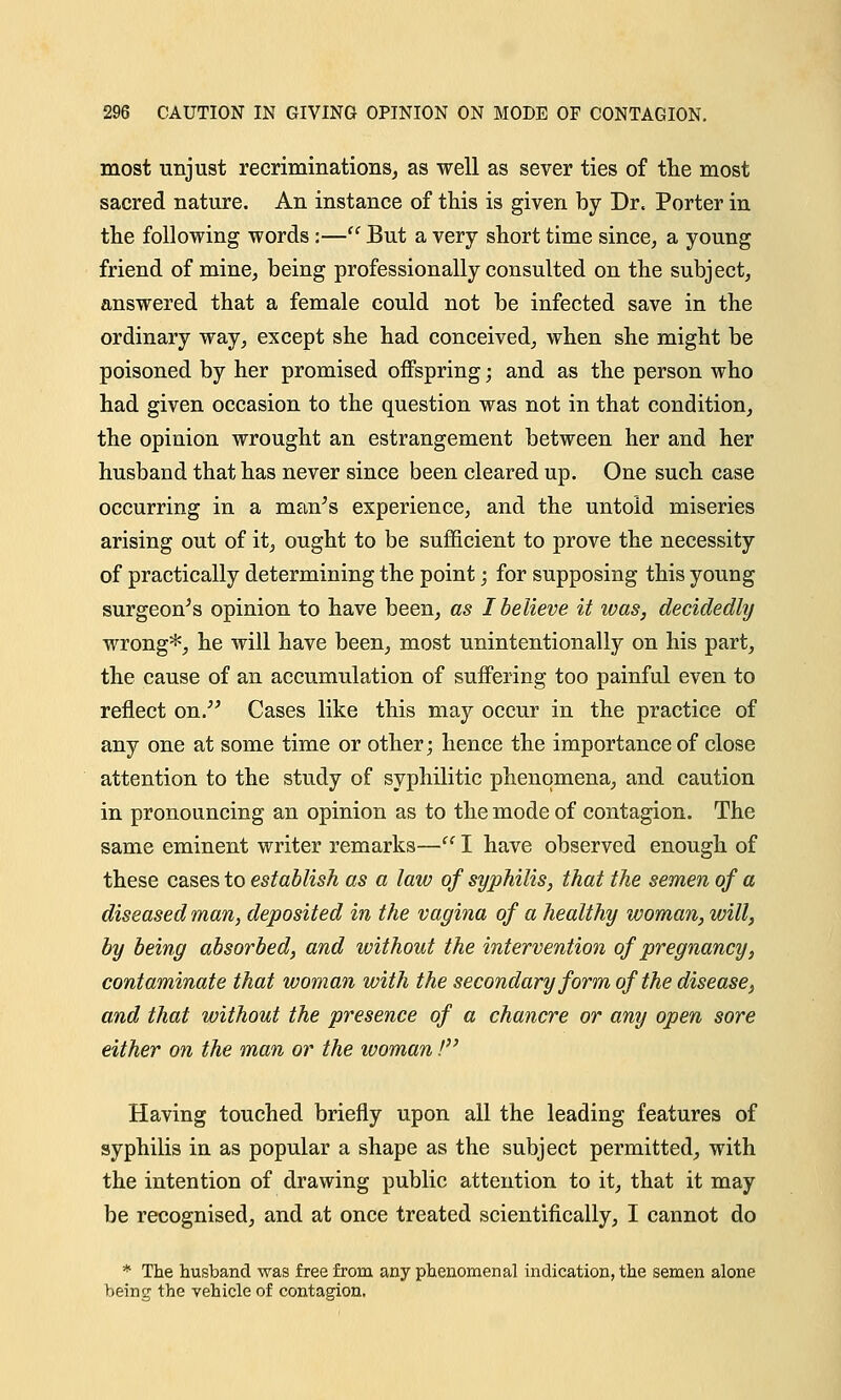 most unjust recriminations, as well as sever ties of the most sacred nature. An instance of this is given by Dr. Porter in the following words :—'' But a very short time since, a young friend of mine, being professionally consulted on the subject, answered that a female could not be infected save in the ordinary way, except she had conceived, when she might be poisoned by her promised oifspring; and as the person who had given occasion to the question was not in that condition, the opinion wrought an estrangement between her and her husband that has never since been cleared up. One such case occurring in a man's experience, and the untold miseries arising out of it, ought to be sufficient to prove the necessity of practically determining the point; for supposing this young surgeon's opinion to have been, as I believe it was, decidedly wrong*, he will have been, most unintentionally on his part, the cause of an accumulation of suffering too painful even to reflect on. Cases like this may occur in the practice of any one at some time or other; hence the importance of close attention to the study of syphilitic phenomena, and caution in pronouncing an opinion as to the mode of contagion. The same eminent writer remarks—'c I have observed enough of these cases to establish as a law of syphilis, that the semen of a diseased man, deposited in the vagina of a healthy woman, will, by being absorbed, and without the intervention of pregnancy, contaminate that woman with the secondary form of the disease, and that without the presence of a chancre or any open sore either on the man or the woman! Having touched briefly upon all the leading features of syphilis in as popular a shape as the subject permitted, with the intention of drawing public attention to it, that it may be recognised, and at once treated scientifically, I cannot do * The husband was free from any phenomenal indication, the semen alone being the vehicle of contagion.