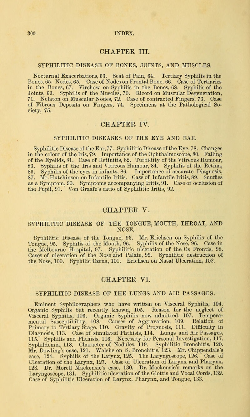CHAPTER III. SYPHILITIC DISEASE OF BONES, JOINTS, AND MUSCLES. Nocturnal Exacerbations, 63. Seat of Pain, 64. Tertiary Syphilis in the Bones, 65. Nodes, 65. Case of Nodes on Frontal Bone, 66. Case of Tertiaries in the Bones, 67. Virchow on Syphilis in the Bones, 68. Syphilis of the Joints, 69. Syphilis of the Muscles, 70. Bicord on Muscular Degeneration, 71. Nelaton on Muscular Nodes, 72. Case of contracted Fingers, 73. Case of Fibrous Deposits on Fingers, 74. Specimens at the Pathological So- ciety, 75. CHAPTER IV. SYPHILITIC DISEASES OF THE EYE AND EAR. Syphilitic Disease of the Ear, 77. Syphilitic Disease of the Eye, 78. Changes in the colour of the Iris, 79. Importance of the Ophthalmoscope, 80. Falling of the Eyelids, 81. Case of Retinitis, 82. Turbidity of the Vitreous Humour, 83. Syphilis of the Iris and Vitreous Humour, 84. Syphilis of the Retina, 85. Syphilis of the eyes in infants, 86. Importance of accurate Diagnosis, 87. Mr. Hutchinson on Infantile Litis. Case of Infantile Iritis, 89. Snuffles as a Symptom, 90. Symptoms accompanying Iritis, 91. Case of occlusion of the Pupil, 91. Von Graafe's ratio of Syphilitic Iritis, 92. CHAPTER V. SYPHILITIC DISEASE OF THE TONGUE, MOUTH, THROAT, AND NOSE. Syphilitic Disease of the Tongue, 93. Mr. Erichsen on Syphilis of the Tongue, 95. Syphilis of the Mouth, 96. Syphilis of the Nose, 96. Case in the Melbourne Hospital, 97. Syphilitic ulceration of the Os Frontis, 98. Cases of ulceration of the Nose and Palate, 99. Syphilitic destruction of the Nose, 100. Syphilic Ozena, 101. Erichsen on Nasal Ulceration, 102. CHAPTER VI. SYPHILITIC DISEASE OF THE LUNGS AND AIR PASSAGES. Eminent Syphilographers who have written on Visceral Syphilis, 104. Organic Syphilis but recently known, 105. Reason for the neglect of Visceral Syphilis, 106. Organic Syphilis now admitted, 107. Tempera- mental Susceptibility, 108. Causes of Aggravation, 109. Relation of Primary to Tertiary Stage, 110. Gravity of Prognosis, 111. Difficulty in Diagnosis, 113. Case of simulated Phthisis, 114. Lungs and Air Passages, 115. Syphilis and Phthisis, 116. Necessity for Personal Investigation, 117. Syphildemia, 118. Character of Nodules, 119. Syphilitic Bronchitis, 120. Mr. Dowling's case, 121. Walshe on S. Bronchitis, 123. Mr. Chippendale's case, 124. Syphilis of the Larynx, 125. The Laryngoscope, 126. Case of Ulceration of the Larynx, 127. Case of Ulceration of Larynx and Pharynx, 128. Dr. Morell Mackensie's case, 130. Dr. Mackensie's remarks on the Laryngoscope, 131. Syphilitic ulceration of the Glottis and Vocal Cords, 132. Case of Syphilitic Ulceration of Larynx, Pharynx, and Tongue, 133.