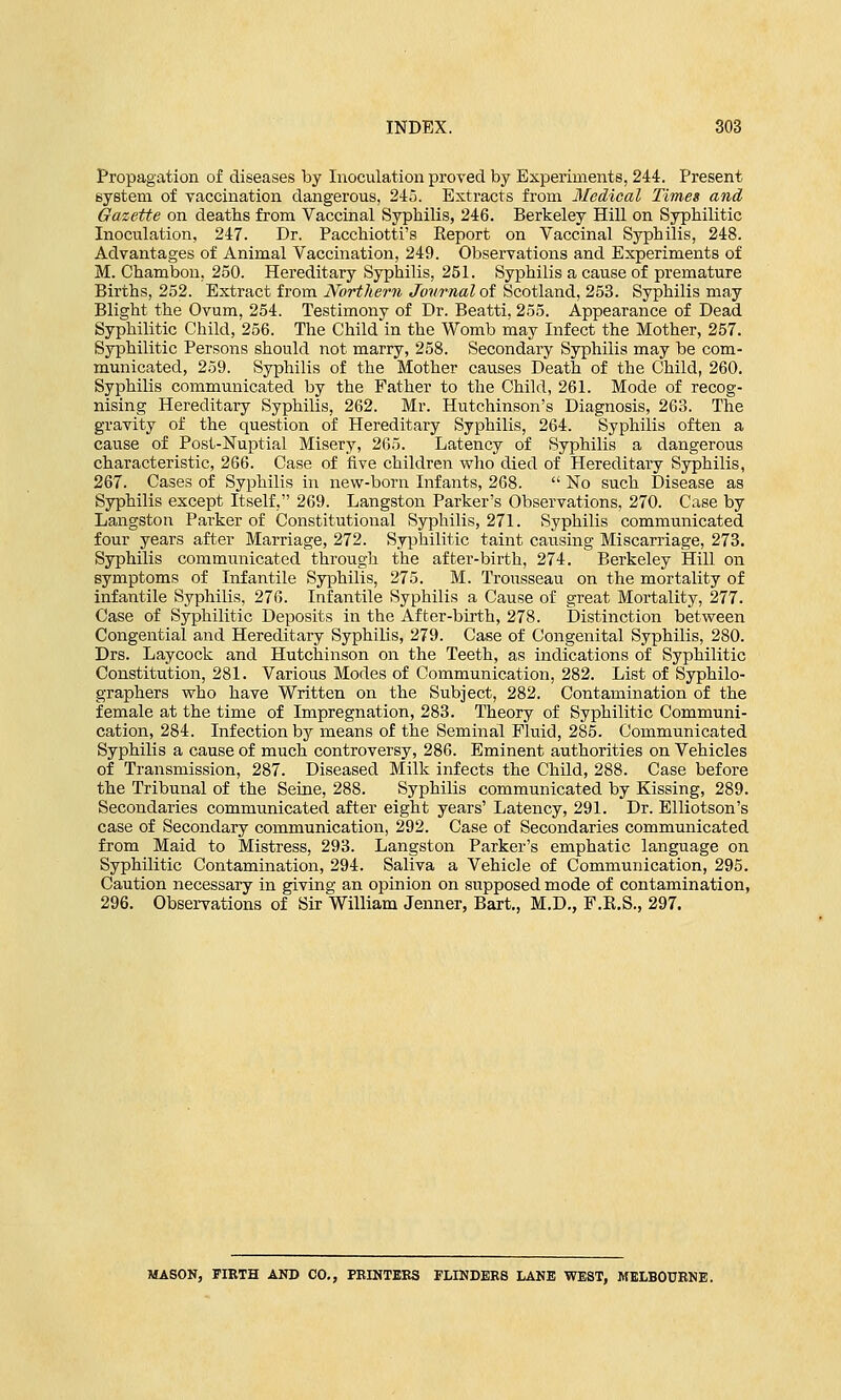 Propagation of diseases by Inoculation proved by Experiments, 244. Present system of vaccination dangerous, 245. Extracts from Medical Times and Gazette on deaths from Vaccinal Syphilis, 246. Berkeley Hill on Syphilitic Inoculation, 247. Dr. Pacchiotti's Keport on Vaccinal Syphilis, 248. Advantages of Animal Vaccination, 249. Observations and Experiments of M. Chambon, 250. Hereditary Syphilis, 251. Syphilis a cause of premature Births, 252. Extract from Northern Journal of Scotland, 253. Syphilis may Blight the Ovum, 254. Testimony of Dr. Beatti, 255. Appearance of Dead Syphilitic Child, 256. The Child in the Womb may Infect the Mother, 257. Syphilitic Persons should not marry, 258. Secondary Syphilis may be com- municated, 259. Syphilis of the Mother causes Death of the Child, 260. Syphilis communicated by the Father to the Child, 261. Mode of recog- nising Hereditary Syphilis, 262. Mr. Hutchinson's Diagnosis, 263. The gravity of the question of Hereditary Syphilis, 264. Syphilis often a cause of Post-Nuptial Misery, 265. Latency of Syphilis a dangerous characteristic, 266. Case of five children who died of Hereditary Syphilis, 267. Cases of Syphilis in new-born Infants, 268. No such Disease as Syphilis except Itself, 269. Langston Parker's Observations, 270. Case by Langston Parker of Constitutional Syphilis, 271. Syphilis communicated four years after Marriage, 272. Syphilitic taint causing Miscarriage, 273. Syphilis communicated through the after-birth, 274. Berkeley Hill on symptoms of Infantile Syphilis, 275. M. Trousseau on the mortality of infantile Syphilis, 276. Infantile Syphilis a Cause of great Mortality, 277. Case of Syphilitic Deposits in the After-birth, 278. Distinction between Congential and Hereditary Syphilis, 279. Case of Congenital Syphilis, 280. Drs. Laycock and Hutchinson on the Teeth, as indications of Syphilitic Constitution, 281. Various Modes of Communication, 282. List of Syphilo- graphers who have Written on the Subject, 282. Contamination of the female at the time of Impregnation, 283. Theory of Syphilitic Communi- cation, 284. Infection by means of the Seminal Fluid, 285. Communicated Syphilis a cause of much controversy, 286. Eminent authorities on Vehicles of Transmission, 287. Diseased Milk infects the Child, 288. Case before the Tribunal of the Seine, 288. Syphilis communicated by Kissing, 289. Secondaries communicated after eight years' Latency, 291. Dr. Elliotson's case of Secondary communication, 292. Case of Secondaries communicated from Maid to Mistress, 293. Langston Parker's emphatic language on Syphilitic Contamination, 294. Saliva a Vehicle of Communication, 295. Caution necessary in giving an opinion on supposed mode of contamination, 296. Observations of Sir William Jenner, Bart., M.D., F.K.S., 297. MASON, FIRTH AND CO., PRINTERS FLINDERS LANE WEST, MELBOURNE.