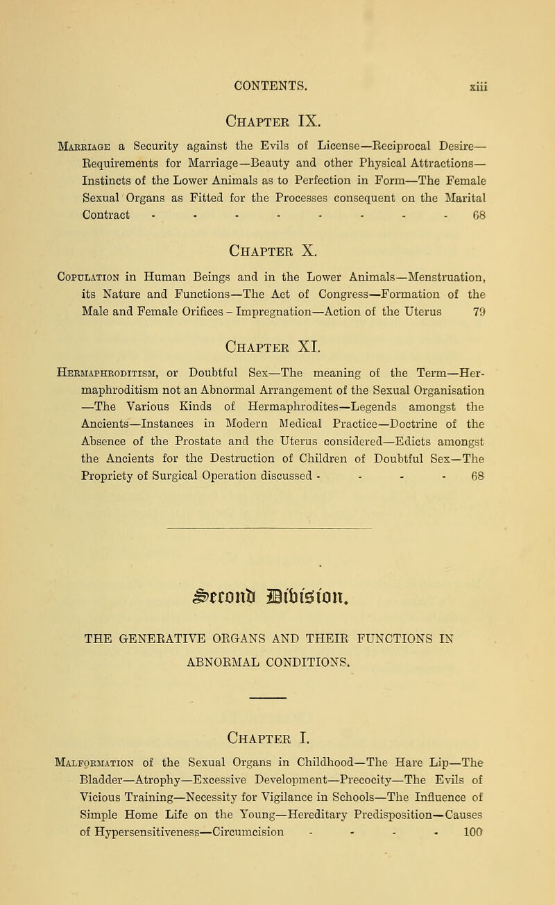 Chapter IX. Marriage a Security against the Evils of License—Reciprocal Desire- Requirements for Marriage—Beauty and other Physical Attractions— Instincts of the Lower Animals as to Perfection in Form—The Female Sexual Organs as Fitted for the Processes consequent on the Marital Contract ........ 68 Chapter X. Copulation in Human Beings and in the Lower Animals—Menstruation, its Nature and Functions—The Act of Congress—Formation of the Male and Female Orifices - Impregnation—Action of the Uterus 79 Chapter XI. Hermaphroditism, or Doubtful Sex—The meaning of the Term—Her- maphroditism not an Abnormal Arrangement of the Sexual Organisation —The Various Kinds of Hermaphrodites—Legends amongst the Ancients—Instances in Modern Medical Practice—Doctrine of the Absence of the Prostate and the Uterus considered—Edicts amongst the Ancients for the Destruction of Children of Doubtful Sex—The Propriety of Surgical Operation discussed - - - - 68 THE GENERATIVE ORGANS AND THEIR FUNCTIONS IN ABNORMAL CONDITIONS. Chapter I. Malformation of the Sexual Organs in Childhood—The Hare Lip—The Bladder—Atrophy—Excessive Development—Precocity—The Evils of Vicious Training—Necessity for Vigilance in Schools—The Influence of Simple Home Life on the Young—Hereditary Predisposition—Causes of Hypersensitiveness—Circumcision .... 100