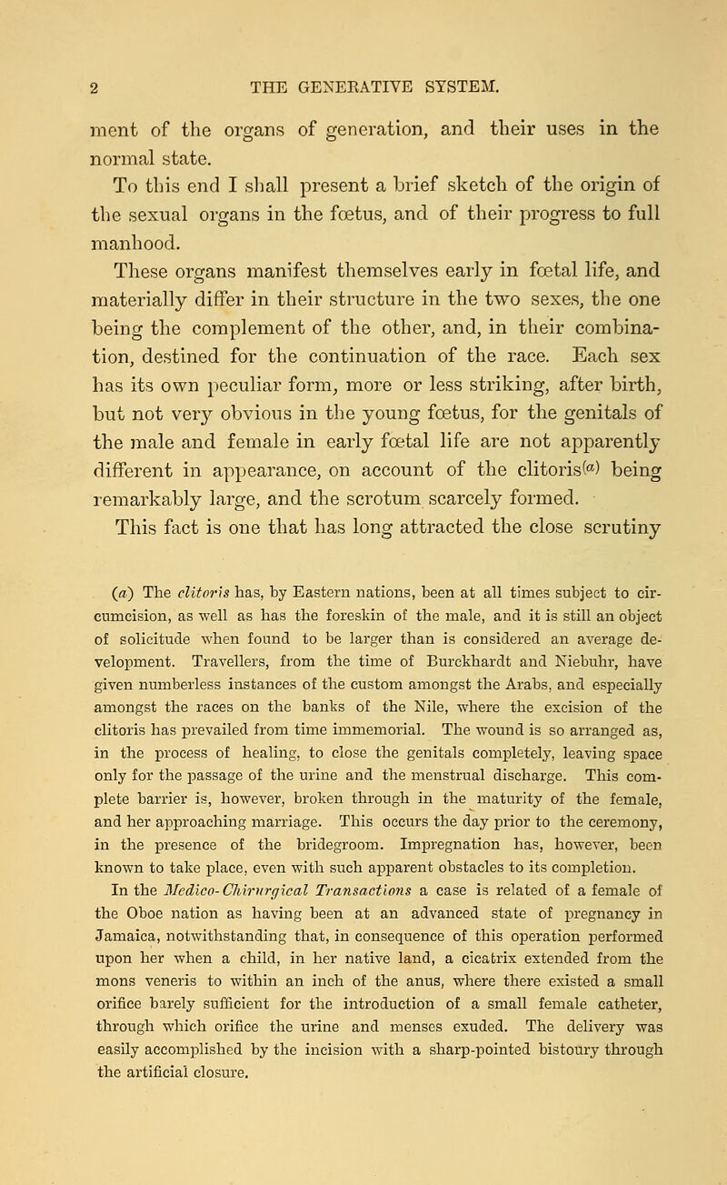 ment of the organs of generation, and their uses in the normal state. To this end I shall present a brief sketch of the origin of the sexual organs in the foetus, and of their progress to full manhood. These organs manifest themselves early in foetal life, and materially differ in their structure in the two sexes, the one being the complement of the other, and, in their combina- tion, destined for the continuation of the race. Each sex has its own peculiar form, more or less striking, after birth, but not very obvious in the young foetus, for the genitals of the male and female in early foetal life are not apparently different in appearance, on account of the clitoris M being remarkably large, and the scrotum scarcely formed. This fact is one that has long attracted the close scrutiny (a) The clitoris has, by Eastern nations, been at all times subject to cir- cumcision, as well as has the foreskin of the male, and it is still an object of solicitude when found to be larger than is considered an average de- velopment. Travellers, from the time of Burckhardt and Niebuhr, have given numberless instances of the custom amongst the Arabs, and especially amongst the races on the banks of the Nile, where the excision of the clitoris has prevailed from time immemorial. The wound is so arranged as, in the process of healing, to close the genitals completely, leaving space only for the passage of the urine and the menstrual discharge. This com- plete barrier is, however, broken through in the maturity of the female, and her approaching marriage. This occurs the day prior to the ceremony, in the presence of the bridegroom. Impregnation has, however, been known to take place, even with such apparent obstacles to its completion. In the Medico- Chirurgical Transactions a case is related of a female of the Oboe nation as having been at an advanced state of pregnancy in Jamaica, notwithstanding that, in consequence of this operation performed upon her when a child, in her native land, a cicatrix extended from the mons veneris to within an inch of the anus, where there existed a small orifice barely sufficient for the introduction of a small female catheter, through which orifice the urine and menses exuded. The delivery was easily accomplished by the incision with a sharp-pointed bistoury through the artificial closure.