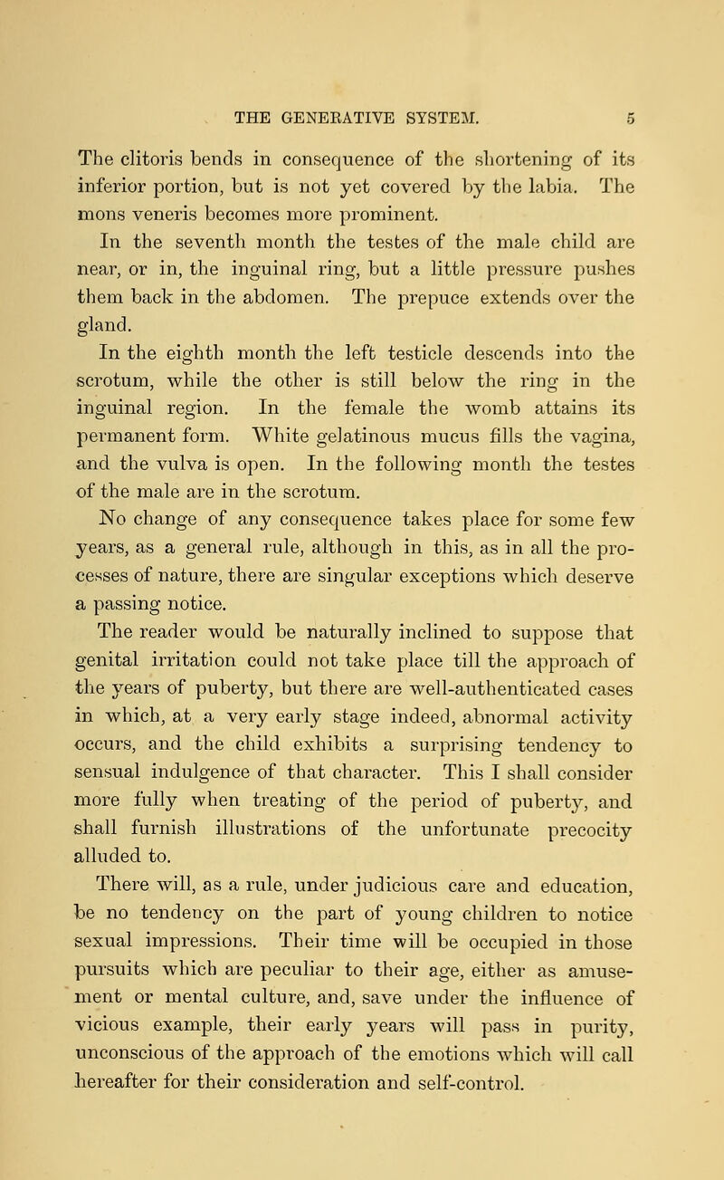 The clitoris bends in consequence of the shortening of its inferior portion, but is not yet covered by the labia. The mons veneris becomes more prominent. In the seventh month the testes of the male child are near, or in, the inguinal ring, but a little pressure pushes them back in the abdomen. The prepuce extends over the gland. In the eighth month the left testicle descends into the scrotum, while the other is still below the ring in the inguinal region. In the female the womb attains its permanent form. White gelatinous mucus fills the vagina, and the vulva is open. In the following month the testes of the male are in the scrotum. No change of any consequence takes place for some few years, as a general rule, although in this, as in all the pro- cesses of nature, there are singular exceptions which deserve a passing notice. The reader would be naturally inclined to suppose that genital irritation could not take place till the approach of the years of puberty, but there are well-authenticated cases in which, at a very early stage indeed, abnormal activity occurs, and the child exhibits a surprising tendency to sensual indulgence of that character. This I shall consider more fully when treating of the period of puberty, and shall furnish illustrations of the unfortunate precocity alluded to. There will, as a rule, under judicious care and education, be no tendency on the part of young children to notice sexual impressions. Their time will be occupied in those pursuits which are peculiar to their age, either as amuse- ment or mental culture, and, save under the influence of vicious example, their early years will pass in purity, unconscious of the approach of the emotions which will call hereafter for their consideration and self-control.