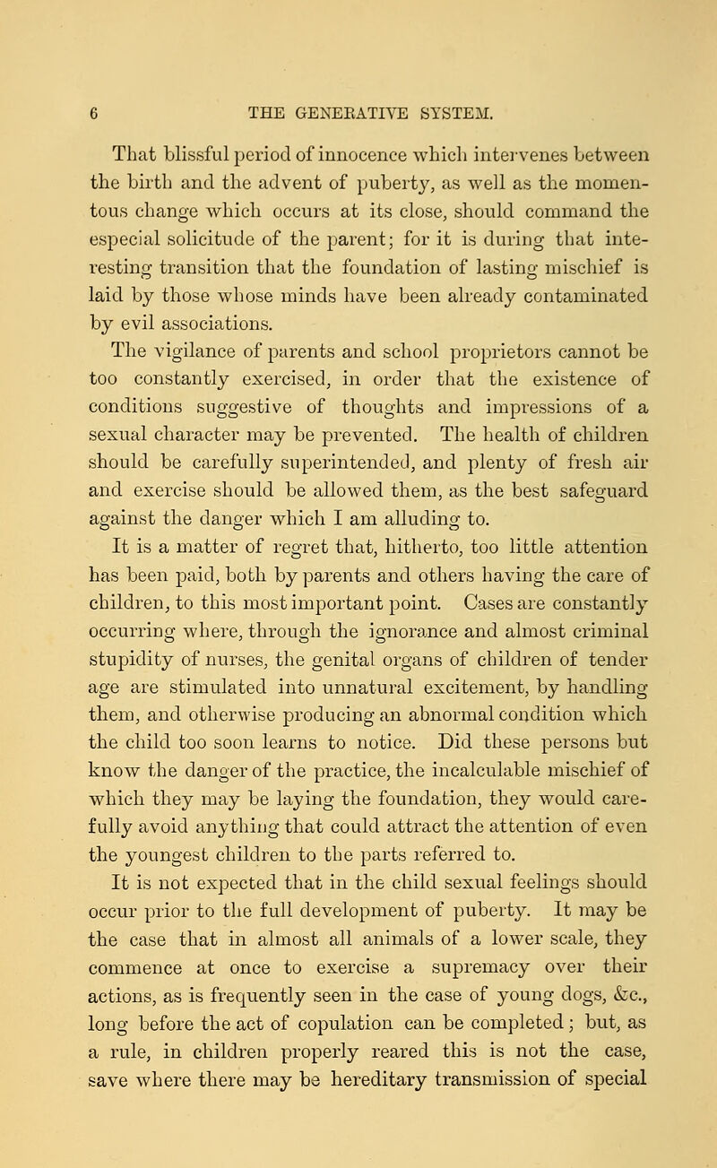 That blissful period of innocence which intervenes between the birth and the advent of puberty, as well as the momen- tous change which occurs at its close, should command the especial solicitude of the parent; for it is during that inte- resting; transition that the foundation of lasting mischief is laid by those whose minds have been already contaminated by evil associations. The vigilance of parents and school proprietors cannot be too constantly exercised, in order that the existence of conditions suggestive of thoughts and impressions of a sexual character may be prevented. The health of children should be carefully superintended, and plenty of fresh air and exercise should be allowed them, as the best safeguard against the danger which I am alluding to. It is a matter of regret that, hitherto, too little attention has been paid, both by parents and others having the care of children, to this most important point. Cases are constantly occurring where, through the ignorance and almost criminal stupidity of nurses, the genital organs of children of tender age are stimulated into unnatural excitement, by handling them, and otherwise producing an abnormal condition which the child too soon learns to notice. Did these persons but know the danger of the practice, the incalculable mischief of which they may be laying the foundation, they would care- fully avoid anything that could attract the attention of even the youngest children to the parts referred to. It is not expected that in the child sexual feelings should occur prior to the full development of puberty. It may be the case that in almost all animals of a lower scale, they commence at once to exercise a supremacy over their actions, as is frequently seen in the case of young dogs, &c, long before the act of copulation can be completed; but, as a rule, in children properly reared this is not the case, save where there may be hereditary transmission of special