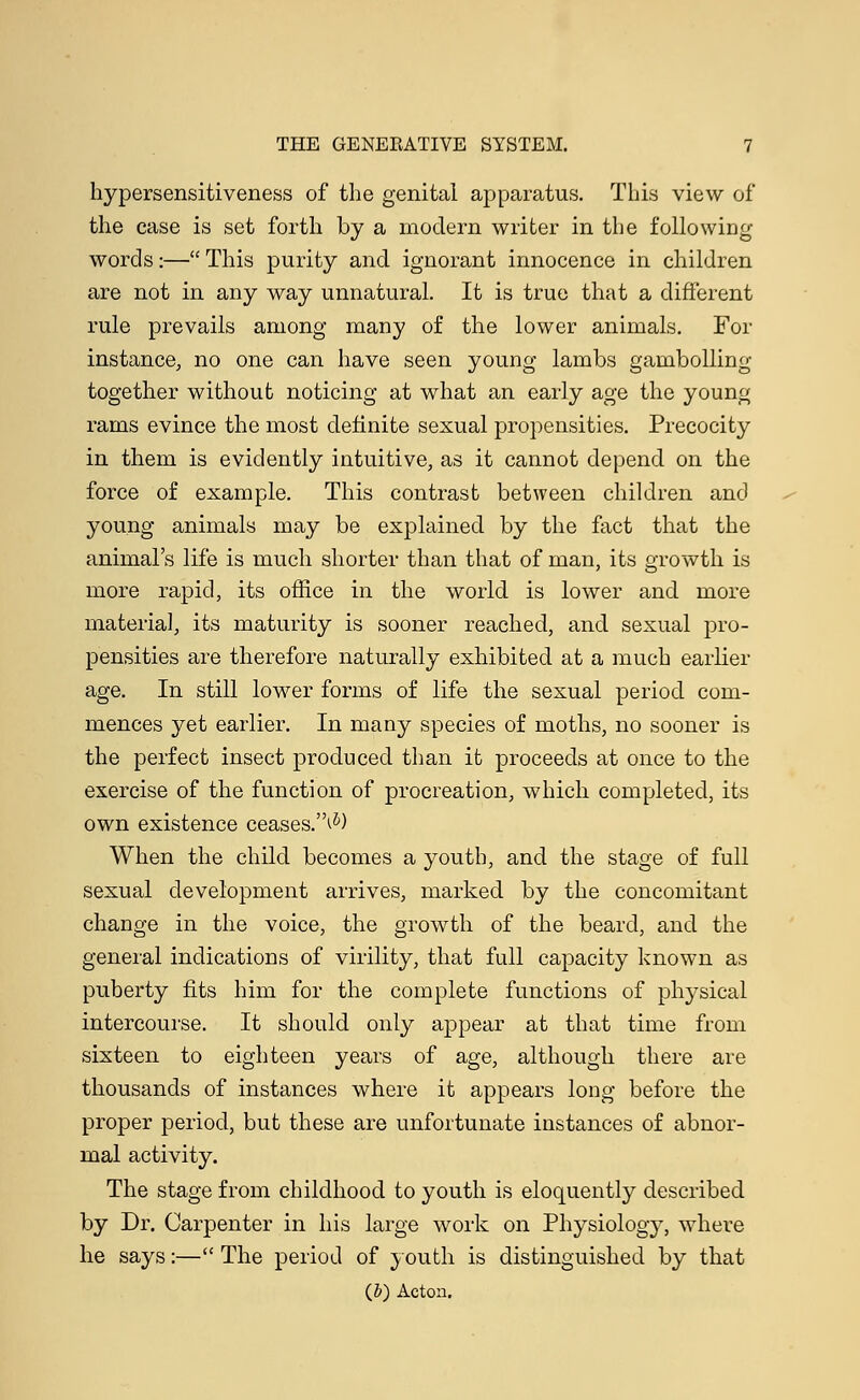 hypersensitiveness of the genital apparatus. This view of the case is set forth by a modern writer in the following- words :— This purity and ignorant innocence in children are not in any way unnatural. It is true that a different rule prevails among many of the lower animals. For instance, no one can have seen young lambs gambolling together without noticing at what an early age the young rams evince the most definite sexual propensities. Precocity in them is evidently intuitive, as it cannot depend on the force of example. This contrast between children and young animals may be explained by the fact that the animal's life is much shorter than that of man, its growth is more rapid, its office in the world is lower and more materia], its maturity is sooner reached, and sexual pro- pensities are therefore naturally exhibited at a much earlier age. In still lower forms of life the sexual period com- mences yet earlier. In many species of moths, no sooner is the perfect insect produced than it proceeds at once to the exercise of the function of procreation, which completed, its own existence ceases.^) When the child becomes a youth, and the stage of full sexual development arrives, marked by the concomitant change in the voice, the growth of the beard, and the general indications of virility, that full capacity known as puberty fits him for the complete functions of physical intercourse. It should only appear at that time from sixteen to eighteen years of age, although there are thousands of instances where it appears long before the proper period, but these are unfortunate instances of abnor- mal activity. The stage from childhood to youth is eloquently described by Dr. Carpenter in his large work on Physiology, where he says:— The period of youth is distinguished by that (&) Acton.