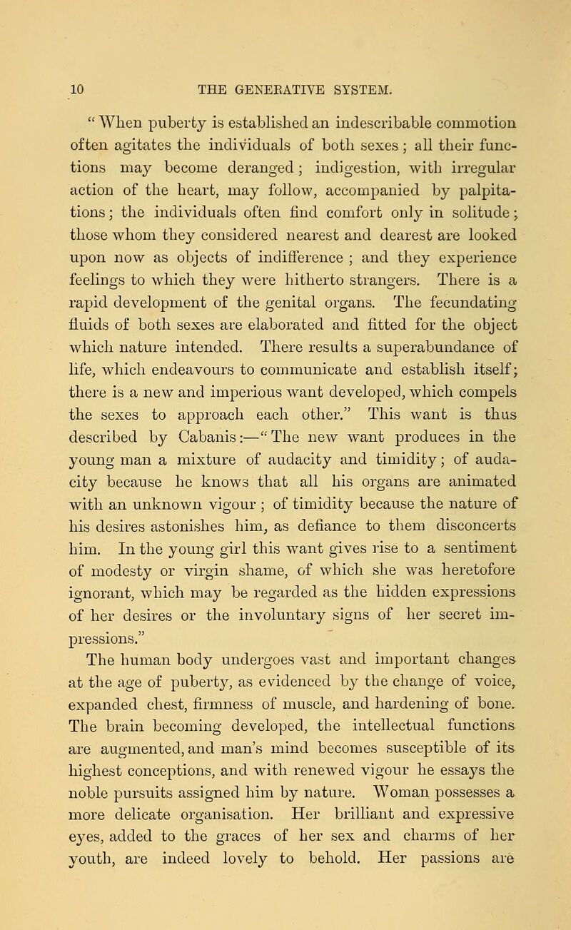 When puberty is established an indescribable commotion often agitates the individuals of both sexes ; all their func- tions may become deranged; indigestion, with irregular action of the heart, may follow, accompanied by palpita- tions ; the individuals often find comfort only in solitude; those whom they considered nearest and dearest are looked upon now as objects of indifference ; and they experience feelings to which they were hitherto strangers. There is a rapid development of the genital organs. The fecundating fluids of both sexes are elaborated and fitted for the object which nature intended. There results a superabundance of life, which endeavours to communicate and establish itself; there is a new and imperious want developed, which compels the sexes to approach each other. This want is thus described by Cabanis:—The new want produces in the young man a mixture of audacity and timidity; of auda- city because he knows that all his organs are animated with an unknown vigour ; of timidity because the nature of his desires astonishes him, as defiance to them disconcerts him. In the young girl this want gives rise to a sentiment of modesty or virgin shame, of which she was heretofore ignorant, which may be regarded as the hidden expressions of her desires or the involuntary signs of her secret im- pressions. The human body undergoes vast and important changes at the age of puberty, as evidenced by the change of voice, expanded chest, firmness of muscle, and hardening of bone. The brain becoming developed, the intellectual functions are augmented, and man's mind becomes susceptible of its highest conceptions, and with renewed vigour he essays the noble pursuits assigned him by nature. Woman possesses a more delicate organisation. Her brilliant and expressive eyes, added to the graces of her sex and charms of her youth, are indeed lovely to behold. Her passions are